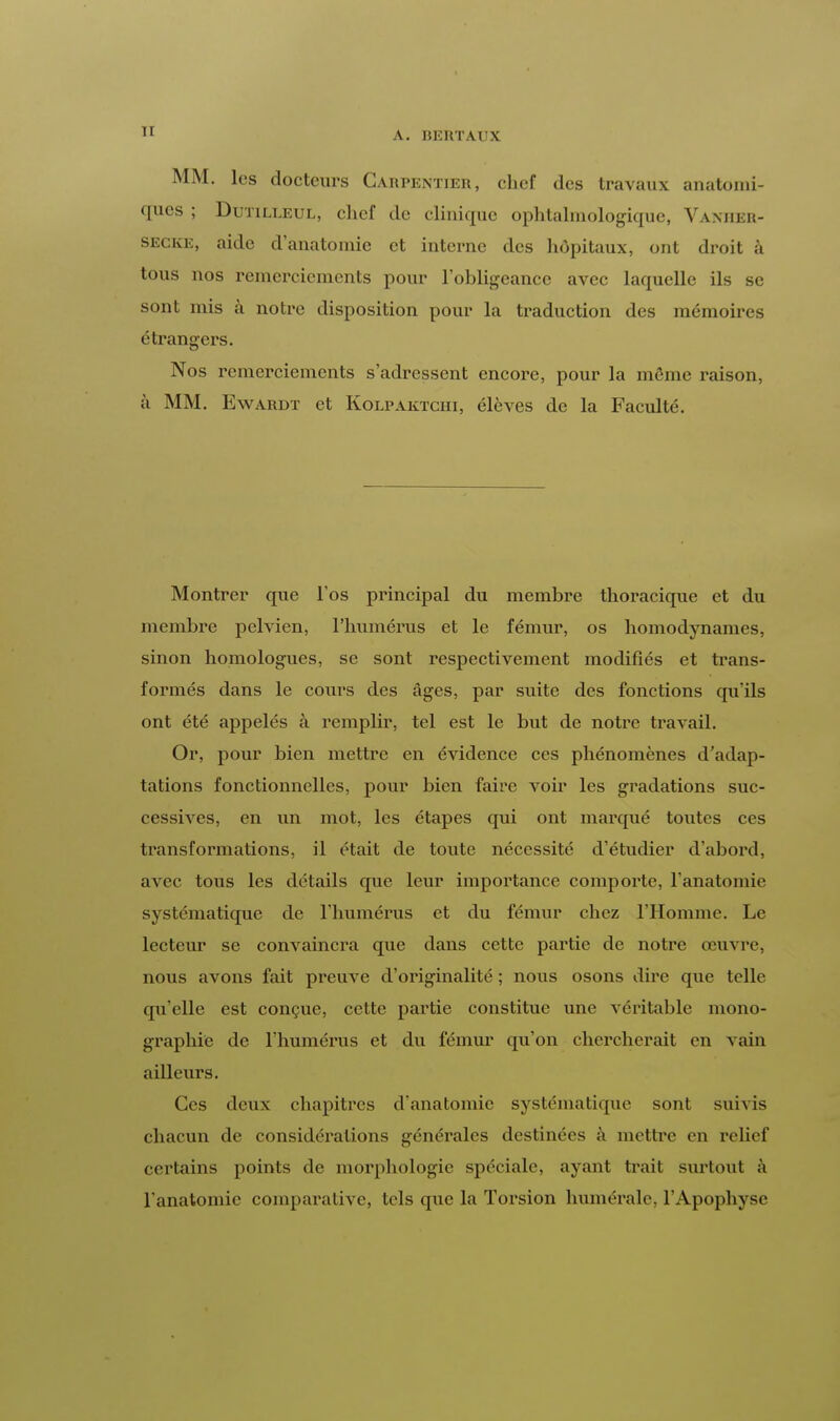 MM. les docteurs Càrpentier, chef des travaux anatomi- ques ; Dutilleul, chef de clinique ophtalmologique, Vanhbr- secke, aide d'anatomie et interne des hôpitaux, ont droit à tous nos remerciements pour l'obligeance avec laquelle ils se sont mis à notre disposition pour la traduction des mémoires étrangers. Nos remerciements s'adressent encore, pour la môme raison, à MM. Ewardt et Kolpaktchi, élèves de la Faculté. Montrer que l'os principal du membre thoracique et du membre pelvien, l'humérus et le fémur, os homodynames, sinon homologues, se sont respectivement modifiés et trans- formés dans le cours des âges, par suite des fonctions qu'ils ont été appelés à remplir, tel est le but de notre travail. Or, pour bien mettre en évidence ces phénomènes d'adap- tations fonctionnelles, pour bien faire voir les gradations suc- cessives, en un mot, les étapes qui ont marqué toutes ces transformations, il était de toute nécessité d'étudier d'abord, avec tous les détails que leur importance comporte, l'anatomie systématique de l'humérus et du fémur chez l'Homme. Le lecteur se convaincra que dans cette partie de notre œuvre, nous avons fait preuve d'originalité ; nous osons dire que telle qu'elle est conçue, cette partie constitue une véritable mono- graphie de l'humérus et du fémur qu'on chercherait en vain ailleurs. Ces deux chapitres d'anatomie systématique sont suivis chacun de considérations générales destinées à mettre en relief certains points de morphologie spéciale, ayant trait surtout à l'anatomie comparative, tels que la Torsion numérale, l'Apophyse