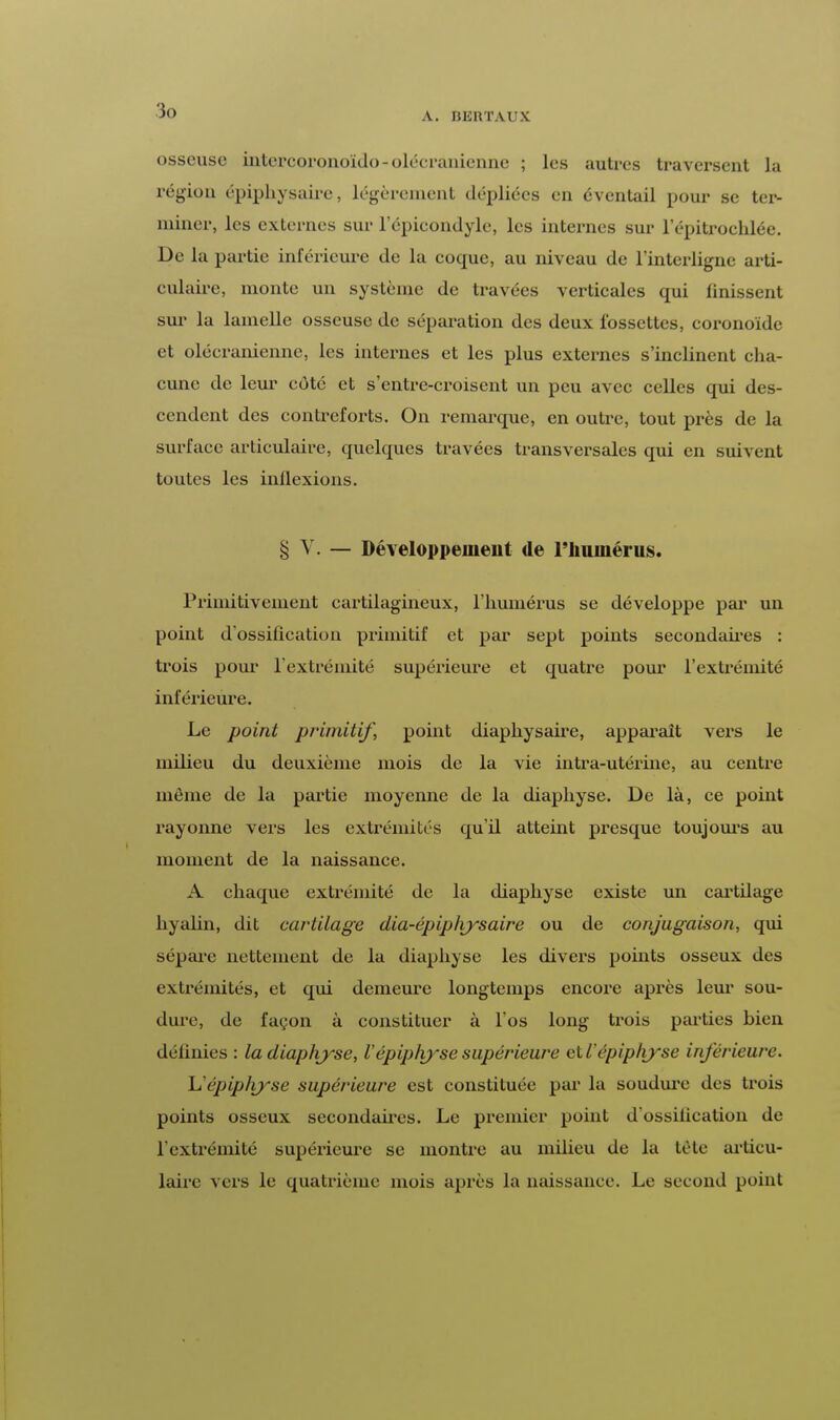 A. BEItTAUX osseuse intcrcoronoïdo-olécranicnne ; les autres traversent la région épiphysaire, légèrement dépliées en éventail pour se ter- miner, les externes sur 1 epicondyle, les internes sur l'épitrochlée. De la partie inférieure de la eoque, au niveau de l'interligne arti- culaire, monte un système de travées verticales qui finissent sur la lamelle osseuse de séparation des deux fossettes, coronoïde et oléeranienne, les internes et les plus externes s'inclinent cha- cune de leur côté et s'entre-croisent un peu avec celles qui des- cendent des contreforts. On remarque, en outre, tout près de la surface articulaire, quelques travées transversales qui en suivent toutes les indexions. § Y. — Développement de l'humérus. Primitivement cartilagineux, l'humérus se développe par un point d'ossification primitif et par sept points secondaires : trois pour l'extrémité supérieure et quatre pour l'extrémité inférieure. Le point primitif, point diaphysaire, apparaît vers le milieu du deuxième mois de la vie intra-utérine, au centre même de la partie moyenne de la diaphyse. De là, ce point rayonne vers les extrémités qu'il atteint presque toujours au moment de la naissance. A chaque extrémité de la diaphyse existe un cartdage hyalin, dit cartilage dia-épiplvysaire ou de conjugaison, qui sépare nettement de la diaphyse les divers points osseux des extrémités, et qui demeure longtemps encore après leur sou- dure, de façon à constituer à l'os long trois parties bien définies : la diaphyse, Vépiplvyse supérieure etl'épiphyse inférieure. L'épip/iyse supérieure est constituée par la soudure des trois points osseux secondaires. Le premier point d'ossification de l'extrémité supérieure se montre au milieu de la tête articu- laire vers le quatrième mois après la naissance. Le second point