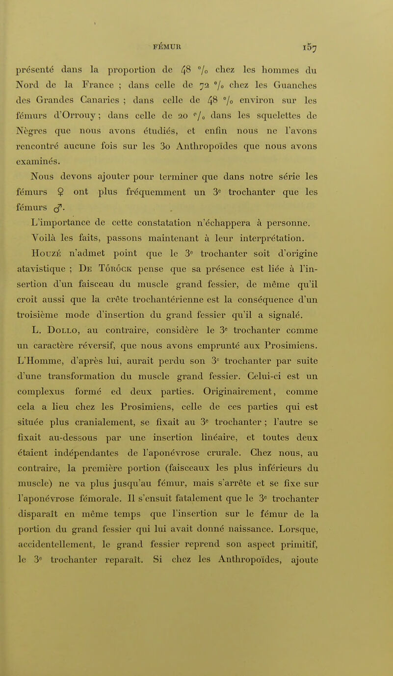 FÉMUR l5^ présenté clans la proportion de % chez les hommes du Nord de la France ; dans celle de 72 °/° chez les Guanches des Grandes Canaries ; dans celle de 4& % environ sur les fémurs d'Orrouy ; dans celle de 20 p/0 dans les scpielettes de Nègres que nous avons étudiés, et enfin nous ne l'avons rencontré aucune fois sur les 3o Anthropoïdes que nous avons examinés. Nous devons ajouter pour terminer que dans notre série les fémurs $ ont plus fréquemment un 3e trochanter que les fémurs çf. L'importance de cette constatation n'échappera à personne. Voilà les faits, passons maintenant à leur interprétation. Houzk n'admet point que le 3e trochanter soit d'origine atavistique ; De Tôrôck pense que sa présence est liée à l'in- sertion d'un faisceau du muscle grand fessier, de même qu'il croit aussi que la crête trochantérienne est la conséquence d'un troisième mode d'insertion du grand fessier qu'il a signalé. L. Dollo, au contraire, considère le 3e trochanter comme un caractère réversif, que nous avons emprunté aux Prosimiens. L'Homme, d'après lui, aurait perdu son 3e trochanter par suite d'une transformation du muscle grand fessier. Celui-ci est un complexus formé ed deux parties. Originairement, comme cela a lieu chez les Prosimiens, celle de ces parties qui est située plus cranialement, se fixait au 3e trochanter ; l'autre se fixait au-dessous par une insertion linéaire, et toutes deux étaient indépendantes de l'aponévrose cniralc. Chez nous, au contraire, la première portion (faisceaux les plus inférieurs du muscle) ne va plus jusqu'au fémur, mais s'arrête et se fixe sur l'aponévrose fémorale. Il s'ensuit fatalement que le 3e trochanter disparaît en même temps que l'insertion sur le fémur de la portion du grand fessier qui lui avait donné naissance. Lorsque, accidentellement, le grand fessier reprend son aspect primitif, le 3e trochanter reparaît. Si chez les Anthropoïdes, ajoute