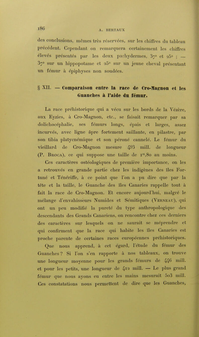 A. BEUTAUX des conclusions, mêmes très réservées, sur les chiffres du tableau précédent. Cependant on remarquera certainement les chiffres élevés présentés par les deux pachydermes, 370 et a5° ; — 37° sur un hippopotame et 25° sur un jeune cheval présentant un fémur à épiphyses non soudées. § XII. — Comparaison entre la race de Cro-Magnon et les (.nain lies à l'aide du fémur. La race préhistorique qui a vécu sur les bords de la Yézère, aux Eyzies, à Cro-Magnon, etc., se faisait remarquer par sa dolichocéphalie, ses fémurs longs, épais et larges, assez incurvés, avec ligne âpre fortement saillante, en pilastre, par son tibia platycnémique et son péroné cannelé. Le fémur du vieillard de Gro-Magnon mesure ^93 mill. de longueur (P. Broca), ce qui suppose une taille de im,8o au moins. Ces caractères ostéologiques de première importance, on les a retrouvés en grande partie chez les indigènes des îles For- tuné et Ténériffe, à ce point que l'on a pu dire que par la tête et la taille, le Guanche des îles Canaries rappelle tout à fait la race de Gro-Magnon. Et encore aujourd'hui, malgré le mélange d'envahisseurs Numides et Sémitiques (Verneau), qui ont un peu modifié la pureté du type anthropologique des descendants des Grands Canariens, on rencontre chez ces derniers des caractères sur lesquels on ne saurait se méprendre et qui confirment que la race qui habite les îles Canaries est proche parente de certaines races européennes préhistoriques. Que nous apprend, à cet égard, l'étude du fémur des Guanches? Si l'on s'en rapporte à nos tableaux, on trouve une longueur moyenne pour les grands fémurs de 44° niill. et pour les petits, une longueur de 412 mill. — Le plus grand fémur que nous ayons eu entre les mains mesurait 5o3 mill. Ces constatations nous permettent de dire que les Guanches,