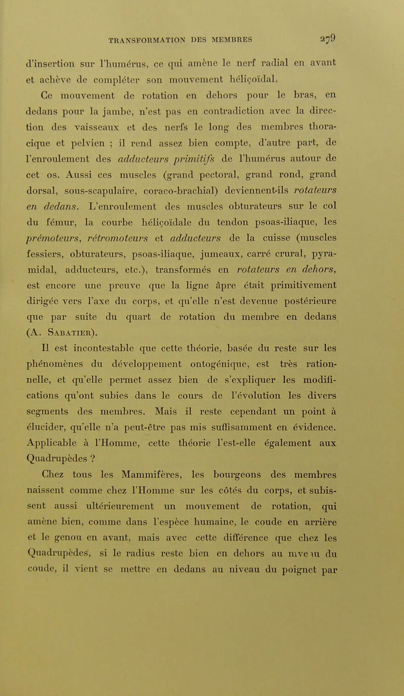 d'insertion sur l'humérus, ce qui amène le nerf radial en avant et achève de compléter son mouvement hélicoïdal. Ce mouvement de rotation en dehors pour le bras, en dedans pour la jambe, n'est pas en contradiction avec la direc- tion des A-aisseaux et des nerfs le long des membres thora- cique et pelvien ; il rend assez bien compte, d'autre part, de l'enroulement des adducteurs primitifs de l'humérus autour de cet os. Aussi ces muscles (grand pectoral, grand rond, grand dorsal, sous-scapulaire, coraco-brachial) deviennent-ils rotateurs en dedans. L'enroulement des muscles obturateurs sur le col du fémur, la courbe hélicoïdale du tendon psoas-ihaque, les prémoteurs, rétromoteurs et adducteurs de la cuisse (muscles fessiers, obturateurs, psoas-iliaque, jumeaux, carré crural, pyra- midal, adducteurs, etc.), transformés en rotateurs en dehors, est encore une preuve que la ligne âpre était primitivement dirigée vers l'axe du corps, et qu'elle n'est devenue postérieure que par suite du quart de rotation du membre en dedans (A. Sabatier). Il est incontestable que cette théorie, basée du reste sur les phénomènes du développement ontogénique, est très ration- nelle, et qu'elle permet assez bien de s'expliquer les modifi- cations qu'ont subies dans le cours de l'évolution les divers segments des membres. Mais il reste cependant un point à élucider, qu'elle n'a peut-être pas mis suffisamment en évidence. Applicable à l'Homme, cette théorie l'est-elle également aux Quadrupèdes ? Chez tous les Mammifères, les bourgeons des membres naissent comme chez l'Homme sur les côtés du corps, et subis- sent aussi ultérieurement un mouvement de rotation, qui amène bien, comme dans l'espèce humaine, le coude en arrière et le genou en avant, mais avec cette différence que chez les Quadrupèdes, si le radius reste bien en dehors au mveiu du coude, il vient se mettre en dedans au niveau du poignet par