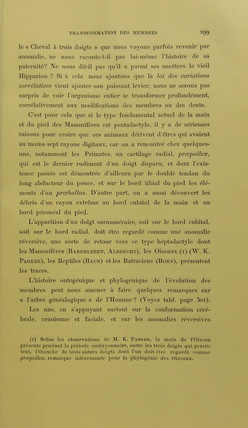 le « Cheval à trois doigts » que nous voyons parfois revenir par anomalie, ne nous raconte-t-il pas lui-même l'histoire de sa paternité? Ne nous dit-il pas qu'il a parmi ses ancêtres le -vieil Hipparion ? Si à cela nous ajoutons que la loi des variations corrélatives vient ajouter son puissant levier, nous ne serons pas surpris de voir l'organisme entier se transformer profondément, corrélativement aux modifications des membres ou des dents. C'est pour cela que si le type fondamental actuel de la main et du pied des Mammifères est pentadactyle, il y a de sérieuses raisons pour croire que ces animaux dérivent d'êtres qui avaient au moins sept rayons digitaux, car on a rencontré chez quelques- uns, notamment les Primates, un cartilage radial, prœpollex, qui est le dernier rudiment d'un doigt disparu, et dont l'exis- tence passée est démontrée d'ailleurs par le double tendon du long abducteur du pouce, et sur le bord tibial du pied les élé- ments d'un prœhallus. D'autre part, on a aussi découvert les débris d'un rayon extrême au bord cubital de la main et au bord péronéal du pied. L'apparition d'un doigt surnuméraire, soit sur le bord cubital, soit sur le bord radial, doit être regardé comme une anomalie réversive, une sorte de retour vers ce type heptadactyle dont les Mammifères (Bardeleben, Albreght), les Oiseaux (1) (W. K. Parker), les Reptiles (Baur) et les Batraciens (Born), présentent les traces. L'histoire ontogénique et phylogénique de l'évolution des membres peut nous amener à faire quelques remarques sur « l'arbre généalogique » de l'Homme? (Voyez tabl. page 3oi). Les uns, en s'appuyant surtout sur la conformation céré- brale, crânienne et faciale, et sur les anomalies réversives (1) Selon les observations de M. K. Parker, la main de l'Oiseau présente pendant la période embryonnaire, outre les trois doigts qui persis- tent, l'ébauche de trois autres doigts dont l'un doit cire regardé comme prœpollex, remarque intéressante pour la phylogénie des Oiseaux.