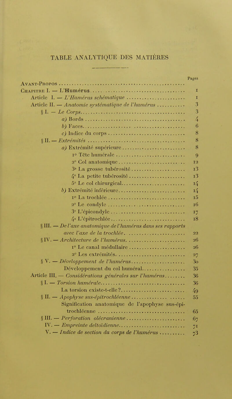 TABLE ANALYTIQUE DES MATIÈRES Pages Avant-Propos Chapitre I. — L'Humérus i Article I. — L'Humérus schématique i Article II. — Anatomie systématique de l'humérus 3 § I. — Le Corps 3 a) Bords 4 b) Faces 6 c) Indice du corps 8 § II. — Extrémités 8 a) Extrémité supérieure 8 i° Tête numérale 9 2° Col anatomique 12 3° La grosse tubérosité i3 4° La petite tubérosité i3 5° Le col chirurgical 14 b) Extrémité inférieure 14 i La trochlée i5 20 Le condyle 16 3 L'épicondyle 17 4° L'épitrochlée 18 § III. — De l'axe anatomique de l'humérus dans ses rapports avec l'axe de la trochlée 22 § IV. — Architecture de l'humérus 26 i° Le canal médullaire 26 20 Les extrémités 27 § V. — Développement de l'humérus 3o Développement du col humerai 35 Article III. — Considérations générales sur l'humérus 36 § I. — Torsion humérale 36 La torsion existe-t-elle ? 49 § IL — Apophyse sus-épitrochléenne 55 Signification anatomique de l'apophyse sus-épi- trochléenne 65 § III. — Perforation olécranienne 67 IV. — Empreinte deltoïdienne 71