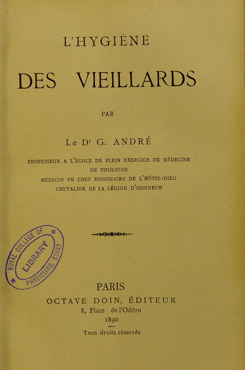 DES VIEILLARDS PAR Le G. ANDRÉ PROFESSEUR A l'ÉCOLE DE PLEIN EXERCICE DE MEDECINE DE TOULOUSE MÉDECIN EN CHEF HONORAIRE DE l'HÔTEL-DIEU CHEVALIER DE LA LÉGION d'hONNEUR ■»>»»{<«« PARIS OCTAVE DOIN, ÉDITEUR 8, Place del'Odéon 1890 Tous droits réservés