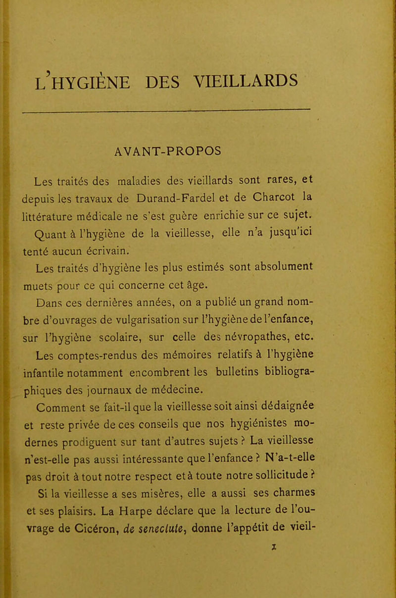 AVANT-PROPOS Les traités des maladies des vieillards sont rares, et depuis les travaux de Durand-Fardel et de Charcot la littérature médicale ne s'est guère enrichie sur ce sujet. Quant à l'hygiène de la vieillesse, elle n'a jusqu'ici tenté aucun écrivain. Les traités d'hygiène les plus estimés sont absolument muets pour ce qui concerne cet âge. Dans ces dernières années, on a publié un grand nom- bre d'ouvrages de vulgarisation sur l'hygiène de l'enfance, sur l'hygiène scolaire, sur celle des névropathes, etc. Les comptes-rendus des mémoires relatifs à l'hygiène infantile notamment encombrent les bulletins bibliogra- phiques des journaux de médecine. Comment se fait-il que la vieillesse soit ainsi dédaignée et reste privée de ces conseils que nos hygiénistes mo- dernes prodiguent sur tant d'autres sujets > La vieillesse n'est-elle pas aussi intéressante que l'enfance ? N'a-t-elle pas droit à tout notre respect et à toute notre sollicitude ? Si la vieillesse a ses misères, elle a aussi ses charmes et ses plaisirs. La Harpe déclare que la lecture de l'ou- vrage de Cicéron, de seneclule, donne l'appétit de vieil-