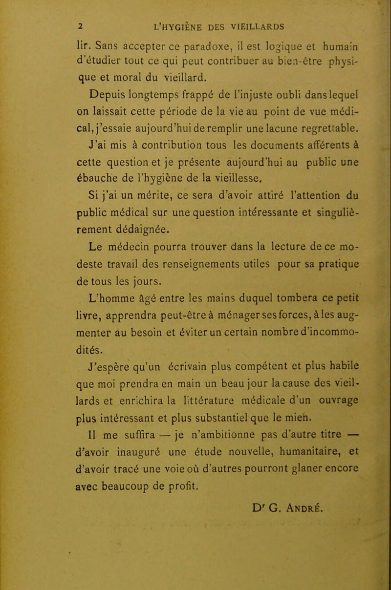 lir. Sans accepter ce paradoxe, il est logique et humain d'étudier tout ce qui peut contribuer au bien-être physi- que et moral du vieillard. Depuis longtemps frappé de l'injuste oubli dans lequel on laissait cette période de la vie au point de vue médi- cal, j'essaie aujourd'hui de remplir une lacune regrettable. J'ai mis à contribution tous les documents afférents à cette question et je présente aujourd'hui au public une ébauche de l'hygiène de la vieillesse. Si j'ai un mérite, ce sera d'avoir attiré l'attention du public médical sur une question intéressante et singuliè- rement dédaignée. Le médecin pourra trouver dans la lecture de ce mo- deste travail des renseignements utiles pour sa pratique de tous les jours. L'homme âgé entre les mains duquel tombera ce petit livre, apprendra peut-êtreà ménager ses forces, à les aug- menter au besoin et éviter un certain nombre d'incommo- dités. J'espère qu'un écrivain plus compétent et plus habile que moi prendra en main un beau jour la cause des vieil- lards et enrichira la littérature médicale d'un ouvrage plus intéressant et plus substantiel que le mien. Il me suffira — je n'ambitionne pas d'autre titre — d'avoir inauguré une étude nouvelle, humanitaire, et d'avoir tracé une voie où d'autres pourront glaner encore avec beaucoup de profit. D' G. André.