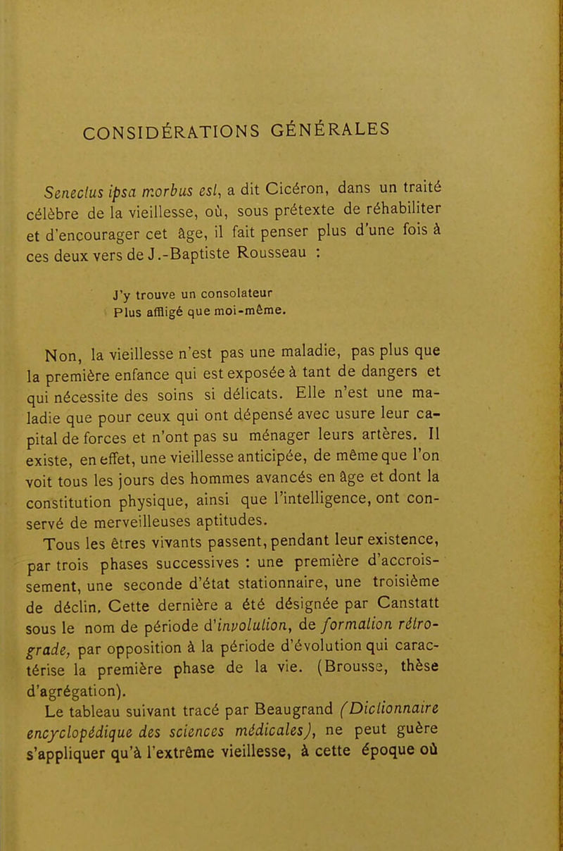 CONSIDÉRATIONS GÉNÉRALES Seneclus ipsa morbus est, a dit Cicéron, dans un traité célèbre de la vieillesse, où, sous prétexte de réhabiliter et d'encourager cet âge, il fait penser plus d'une fois à ces deux vers de J .-Baptiste Rousseau : J'y trouve un consolateur Plus affligé que moi-même. Non, la vieillesse n'est pas une maladie, pas plus que la première enfance qui est exposée à tant de dangers et qui nécessite des soins si délicats. Elle n'est une ma- ladie que pour ceux qui ont dépensé avec usure leur ca- pital de forces et n'ont pas su ménager leurs artères. Il existe, en effet, une vieillesse anticipée, de même que l'on voit tous les jours des hommes avancés en âge et dont la constitution physique, ainsi que l'intelligence, ont con- servé de merveilleuses aptitudes. Tous les êtres vivants passent, pendant leur existence, par trois phases successives : une première d'accrois- sement, une seconde d'état stationnaire, une troisième de déclin. Cette dernière a été désignée par Canstatt sous le nom de période d'involulion, de formalion rétro- grade, par opposition à la période d'évolution qui carac- térise la première phase de la vie. (Brousse, thèse d'agrégation). Le tableau suivant tracé par Beaugrand (Dictionnaire encyclopédique des sciences médicales), ne peut guère s'appliquer qu'à l'extrême vieillesse, à cette époque où