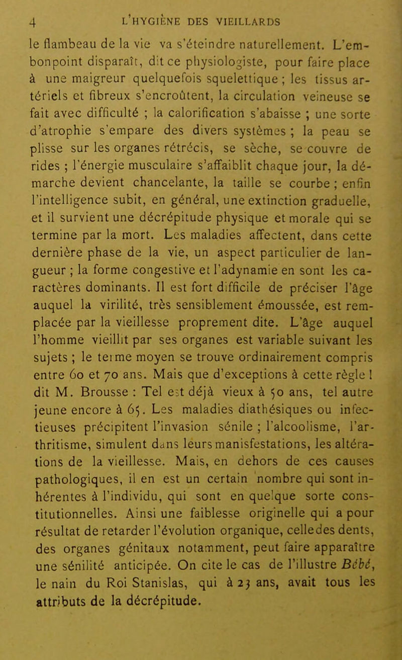 le flambeau de la vie va s'éteindre naturellement. L'em- bonpoint disparaît, dit ce pliysiologiste, pour faire place à une maigreur quelquefois squelettique ; les tissus ar- tériels et fibreux s'encroûtent, la circulation veineuse se fait avec difficulté ; la calorification s'abaisse ; une sorte d'atrophie s'empare des divers systèmes ; la peau se plisse sur les organes rétrécis, se sèche, se couvre de rides ; l'énergie musculaire s'affaiblit chaque jour, la dé- marche devient chancelante, la taille se courbe ; enfin l'intelligence subit, en général, une extinction graduelle, et il survient une décrépitude physique et morale qui se termine par la mort. Les maladies affectent, dans cette dernière phase de la vie, un aspect particulier de lan- gueur ; la forme congestive et l'adynamie en sont les ca- ractères dominants. Il est fort difficile de préciser l'âge auquel la virilité, très sensiblement émoussée, est rem- placée par la vieillesse proprement dite. L'âge auquel l'homme vieillit par ses organes est variable suivant les sujets ; le teime moyen se trouve ordinairement compris entre 60 et 70 ans. Mais que d'exceptions à cette règle I dit M. Brousse : Tel est déjà vieux à 50 ans, tel autre jeune encore à 65. Les maladies diathésiques ou infec- tieuses précipitent l'invasion sénile ; l'alcoolisme, l'ar- thritisme, simulent dans leurs manisfestations, les altéra- lions de la vieillesse. Mais, en dehors de ces causes pathologiques, il en est un certain nombre qui sont in- hérentes à l'individu, qui sont en quelque sorte cons- titutionnelles. Ainsi une faiblesse originelle qui a pour résultat de retarder l'évolution organique, celledes dents, des organes génitaux notamment, peut faire apparaître une sénilité anticipée. On cite le cas de l'illustre Bébé, le nain du Roi Stanislas, qui à 23 ans, avait tous les attributs de la décrépitude.