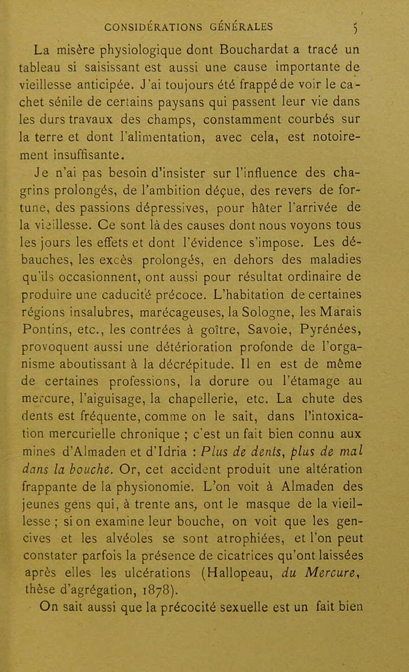 La misère physiologique dont Bouchardat a tracé un tableau si saisissant est aussi une cause importante de vieillesse anticipée. J'ai toujours été frappé de voir le ca- chet sénile de certains paysans qui passent leur vie dans les durs travaux des champs, constamment courbés sur la terre et dont l'alimentation, avec cela, est notoire- ment insuffisante. Je n'ai pas besoin d'insister sur l'influence des cha- grins prolongés, de l'ambition déçue, des revers de for- tune, des passions dépressives, pour hâter l'arrivée de la vieillesse. Ce sont là des causes dont nous voyons tous les jours les effets et dont l'évidence s'impose. Les dé- bauches, les excès prolongés, en dehors des maladies qu'ils occasionnent, ont aussi pour résultat ordinaire de produire une caducit'é précoce. L'habitation de certaines régions insalubres, marécageuses, la Sologne, les Marais Pontins, etc., les contrées à goitre, Savoie, Pyrénées, provoquent aussi une détérioration profonde de l'orga- nisme aboutissant à la décrépitude. II en est de même de certaines professions, la dorure ou l'étamage au mercure, l'aiguisage, la chapellerie, etc. La chute des dents est fréquente, comme on le sait, dans l'intoxica- tion mercurielle chronique ; c'est un fait bien connu aux mines d'Almaden et d'Idria : Plus de dents, p/us de mal dans la bouche. Or, cet accident produit une altération frappante de la physionomie. L'on voit à Almaden des jeunes géns qui, à trente ans, ont le masque de la vieil- lesse ; si on examine leur bouche, on voit que les gen- cives et les alvéoles se sont atrophiées, et l'on peut constater parfois la présence de cicatrices qu'ont laissées après elles les ulcérations (Hallopeau, du Mercure, thèse d'agrégation, 1878). On sait aussi que la précocité sexuelle est un fait bien