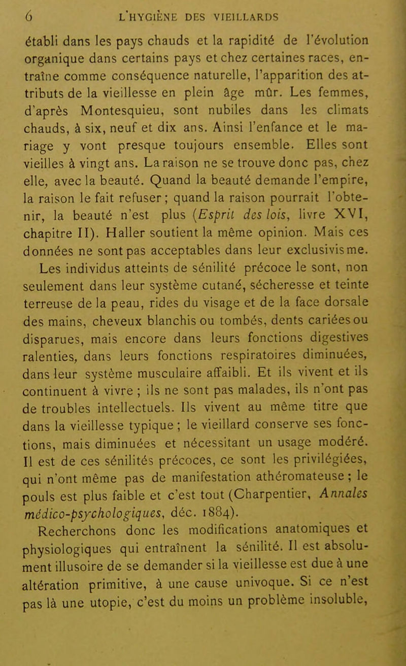 établi dans les pays chauds et la rapidité de l'évolution organique dans certains pays et chez certaines races, en- traîne comme conséquence naturelle, l'apparition des at- tributs de la vieillesse en plein âge mûr. Les femmes, d'après Montesquieu, sont nubiles dans les climats chauds, à six, neuf et dix ans. Ainsi l'enfance et le ma- riage y vont presque toujours ensemble. Elles sont vieilles à vingt ans. La raison ne se trouve donc pas, chez elle, avec la beauté. Quand la beauté demande l'empire, la raison le fait refuser ; quand la raison pourrait l'obte- nir, la beauté n'est plus {Esprit des lois, livre XVI, chapitre II). Haller soutient la même opinion. Mais ces données ne sont pas acceptables dans leur exclusivisme. Les individus atteints de sénilité précoce le sont, non seulement dans leur système cutané, sécheresse et teinte terreuse de la peau, rides du visage et de la face dorsale des mains, cheveux blanchis ou tombés, dents cariées ou disparues, mais encore dans leurs fonctions digestives ralenties, dans leurs fonctions respiratoires diminuées, dans leur système musculaire affaibli. Et ils vivent et ils continuent à vivre ; ils ne sont pas malades, ils n'ont pas de troubles intellectuels. Ils vivent au même titre que dans la vieillesse typique ; le vieillard conserve ses fonc- tions, mais diminuées et nécessitant un usage modéré. Il est de ces sénilités précoces, ce sont les privilégiées, qui n'ont même pas de manifestation athéromateuse ; le pouls est plus faible et c'est tout (Charpentier, Annales médico-psychologiques, déc. 1884). Recherchons donc les modifications anatomiques et physiologiques qui entraînent la sénilité. Il est absolu- ment illusoire de se demander si la vieillesse est due à une altération primitive, à une cause univoque. Si ce n'est pas là une utopie, c'est du moins un problème insoluble,