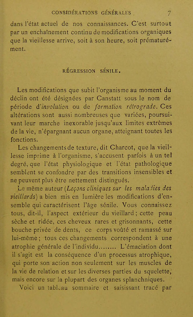 dans l'état actuel de nos connaissances. C'est surtout par un enchaînement continu de modifications organiques que la vieillesse arrive, soit à son heure, soit prématuré- ment. RÉGRESSION SÉNILE, Les modifications que subit l'organisme au moment du déclin ont été désignées par Canstatt sous le nom de période d'involulion ou de formation rétrograde. Ces altérations sont aussi nombreuses que variées, poursui- vant leur marche inexorable jusqu'aux limites extrêmes de la vie, n'épargnant aucun organe, atteignant toutes les fonctions. Les changements de texture, dit Charcot, que la vieil- lesse imprime à l'organisme, s'accusent parfois à un tel degré, que l'état physiologique et l'état pathologique semblent se confondre par des transitions insensibles et ne peuvent plus être nettement distingués. Le même auteur [Leçons cliniques sur les malaiies des vieillards) a bien mis en lumière les modifications d'en- semble qui caractérisent l'âge sénile. Vous connaissez tous, dit-il, l'aspect extérieur du vieillard ; cette peau sèche et ridée, ces cheveux rares et grisonnants, cette bouche privée de dents, ce corps voûté et ramassé sur lui-même ; tous ces changements correspondent à une atrophie générale de l'individu L'émaciation dont il s'agit est la conséquence d'un processus atrophique, qui porte son action non seulement sur les muscles de la vie de relation et sur les diverses parties du squelette, mais encore sur la plupart des organes splanchniques. Voici un tabLau sommaire et saisissant tracé par