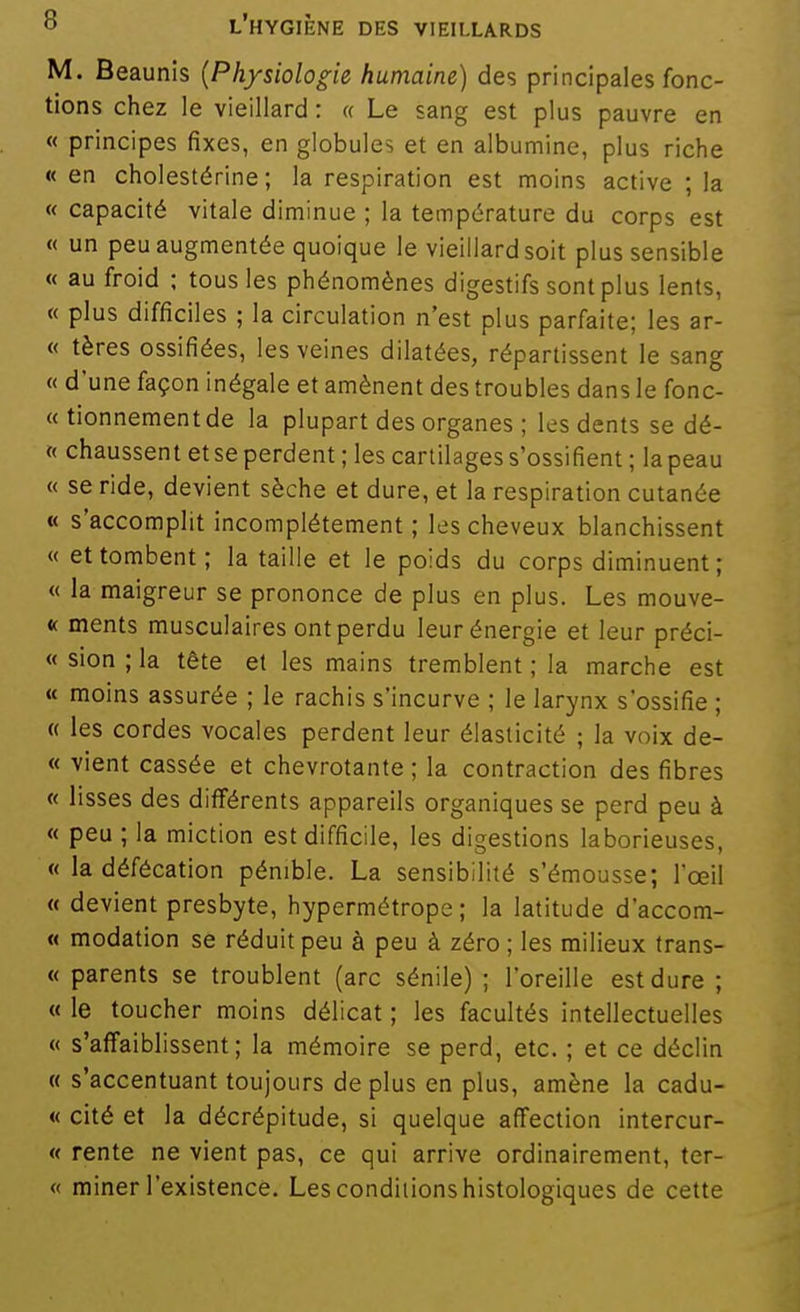 M. Beaunis {Physiologie humaine) des principales fonc- tions chez le vieillard : « Le sang est plus pauvre en « principes fixes, en globules et en albumine, plus riche « en cholestérine ; la respiration est moins active ; la « capacité vitale diminue ; la température du corps est « un peu augmentée quoique le vieillard soit plus sensible « au froid ; tous les phénomènes digestifs sont plus lents, « plus difficiles ; la circulation n'est plus parfaite; les ar- « tères ossifiées, les veines dilatées, répartissent le sang « d'une façon inégale et amènent des troubles dans le fonc- « tionnementde la plupart des organes ; les dents se dé- « chaussent et se perdent ; les cartilages s'ossifient ; la peau « se ride, devient sèche et dure, et la respiration cutanée « s'accomplit incomplètement ; les cheveux blanchissent « et tombent; la taille et le poids du corps diminuent; « la maigreur se prononce de plus en plus. Les mouve- « ments musculaires ont perdu leur énergie et leur préci- « sion ; la tête et les mains tremblent ; la marche est « moins assurée ; le rachis s'incurve ; le larynx s'ossifie ; « les cordes vocales perdent leur élasticité ; la voix de- « vient cassée et chevrotante ; la contraction des fibres « lisses des différents appareils organiques se perd peu à « peu ; la miction est difficile, les digestions laborieuses, « la défécation pénible. La sensibilité s'émousse; l'œil « devient presbyte, hypermétrope; la latitude d'accom- « modation se réduit peu à peu à zéro ; les milieux trans- « parents se troublent (arc sénile) ; l'oreille est dure ; « le toucher moins délicat ; les facultés intellectuelles « s'affaiblissent; la mémoire se perd, etc. ; et ce déclin « s'accentuant toujours déplus en plus, amène la cadu- « cité et la décrépitude, si quelque affection intercur- « rente ne vient pas, ce qui arrive ordinairement, ter- « miner l'existence. Les conditions histologiques de cette