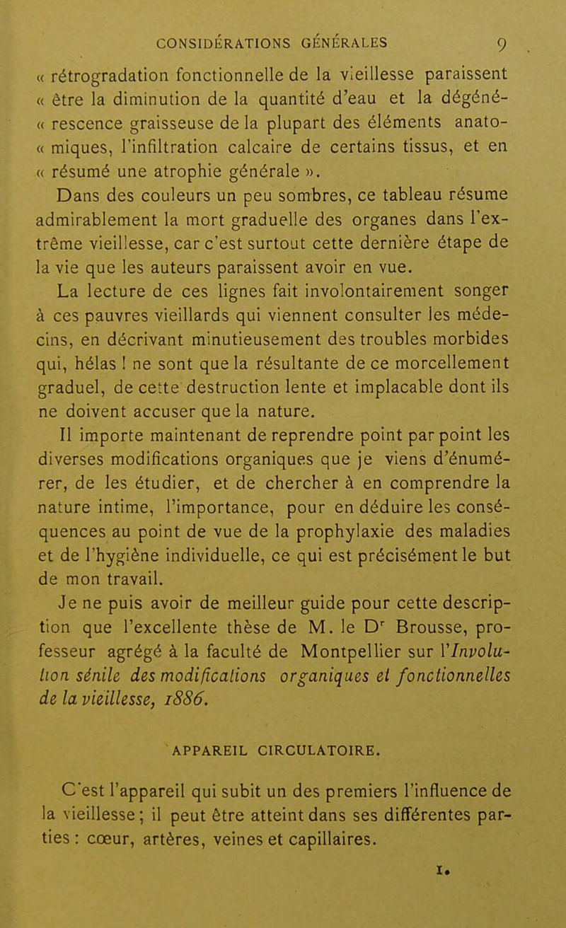 « rétrogradation fonctionnelle de la vieillesse paraissent « être la diminution de la quantité d'eau et la dégéné- « rescence graisseuse de la plupart des éléments anato- « miques, l'infiltration calcaire de certains tissus, et en « résumé une atrophie générale ». Dans des couleurs un peu sombres, ce tableau résume admirablement la mort graduelle des organes dans l'ex- trême vieillesse, car c'est surtout cette dernière étape de la vie que les auteurs paraissent avoir en vue. La lecture de ces lignes fait involontairement songer à ces pauvres vieillards qui viennent consulter les méde- cins, en décrivant minutieusement des troubles morbides qui, hélas ! ne sont que la résultante de ce morcellement graduel, de cette destruction lente et implacable dont ils ne doivent accuser que la nature. Il importe maintenant de reprendre point par point les diverses modifications organiques que je viens d'énumé- rer, de les étudier, et de chercher à en comprendre la nature intime, l'importance, pour en déduire les consé- quences au point de vue de la prophylaxie des maladies et de l'hygiène individuelle, ce qui est précisément le but de mon travail. Je ne puis avoir de meilleur guide pour cette descrip- tion que l'excellente thèse de M. le Brousse, pro- fesseur agrégé à la faculté de Montpellier sur Vlnvolu- lioa sénile des modifications organiques el fonctionnelles de la vieillesse, 1886. APPAREIL CIRCULATOIRE. C'est l'appareil qui subit un des premiers l'influence de la vieillesse ; il peut être atteint dans ses différentes par- ties : cœur, artères, veines et capillaires.