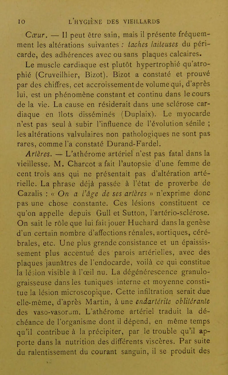 Cœur. — Il peut être sain, mais il présente fréquem- ment les altérations suivantes ; taches laiteuses du péri- carde, des adhérences avec ou sans plaques calcaires. Le muscle cardiaque est plutôt hypertrophié qu'atro- phié (Cruveilhier, Bizot). Bizot a constaté et prouvé par des chiffres, cet accroissement de volume qui, d'après lui, est un phénomène constant et continu dans le cours de la vie. La cause en résiderait dans une sclérose car- diaque en îlots disséminés (Duplaix). Le myocarde n'est pas seul à subir l'influence de l'évolution sénile ; les altérations valvulaires non pathologiques ne sont pas rares, comme l'a constaté Durand-Fardel. Artères. — L'athérome artériel n'est pas fatal dans la vieillesse. M. Charcot a fait l'autopsie d'une femme de cent trois ans qui ne présentait pas d'altération arté- rielle. La phrase déjà passée à l'état de proverbe de Cazalis : « On a l'âge de ses artères » n'exprime donc pas une chose constante. Ces lésions constituent ce qu'on appelle depuis Gull et Sutton, l'artério-sclérose. On sait le rôle que lui fait jouer Huchard dans la genèse d'un certain nombre d'affections rénales, aortiques, céré- brales, etc. Une plus grande consistance et un épaissis- sement plus accentué des parois artérielles, avec des plaques jaunâtres de Tendocarde, voilà ce qui constitue la lésion visible à l'œil nu. La dégénérescence granulo- graisseuse dans les tuniques interne et moyenne consti- tue la lésion microscopique. Cette infiltration serait due elle-même, d'après Martin, à une endartérite oblitérante des vaso-vasoràm. L'athérome artériel traduit la dé- chéance de l'organisme dont il dépend, en même temps qu'il contribue à la précipiter, par le trouble qu'il ap- porte dans la nutrition des différents viscères. Par suite du ralentissement du courant sanguin, il se produit des