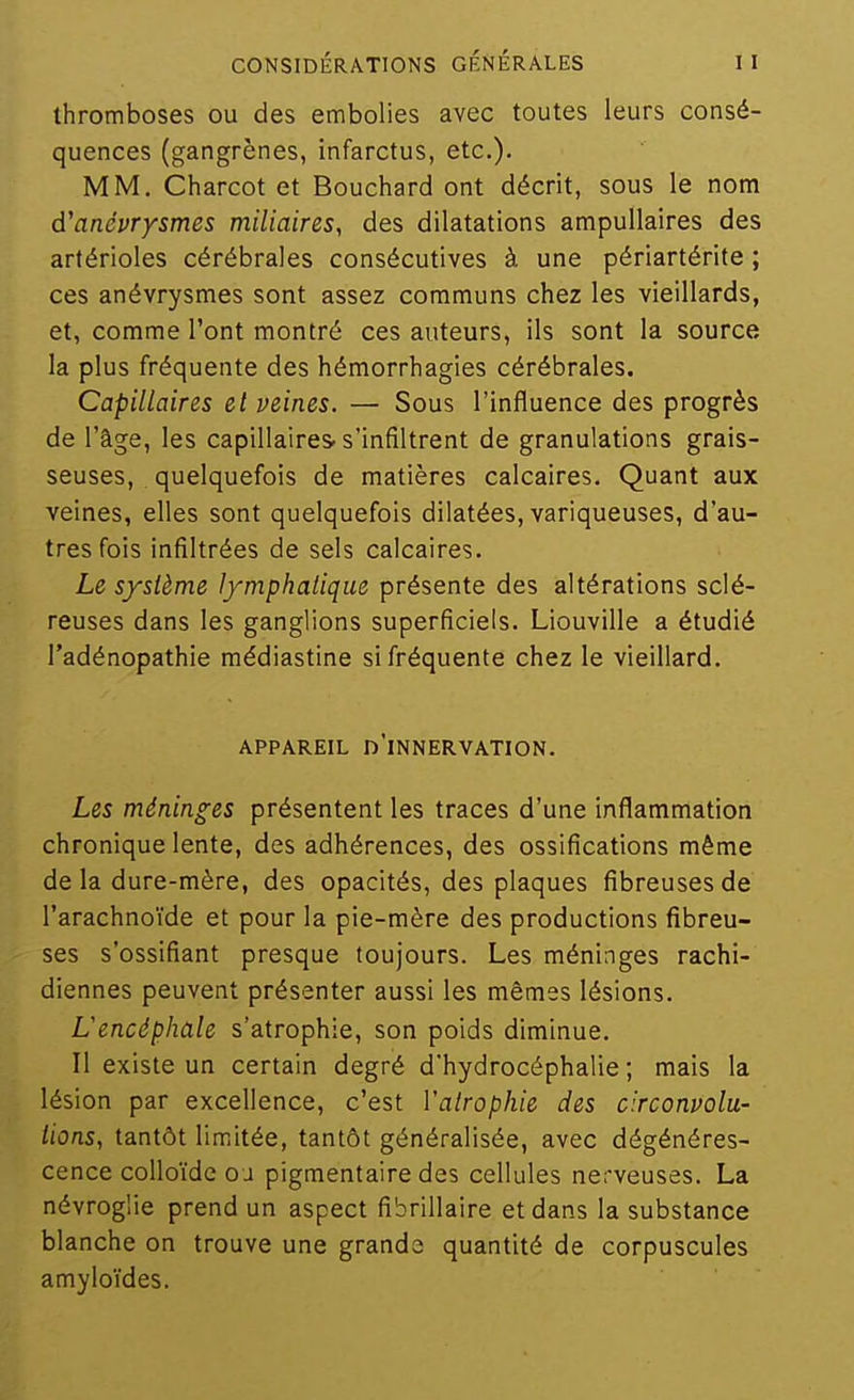 thromboses ou des embolies avec toutes leurs consé- quences (gangrènes, infarctus, etc.). MM. Charcot et Bouchard ont décrit, sous le nom d'anévrysmes miliaires, des dilatations ampullaires des artérioles cérébrales consécutives à une périartérite ; ces anévrysmes sont assez communs chez les vieillards, et, comme l'ont montré ces auteurs, ils sont la source la plus fréquente des hémorrhagies cérébrales. Capillaires et veines. — Sous l'influence des progrès de l'âge, les capillaires-s'infiltrent de granulations grais- seuses, quelquefois de matières calcaires. Quant aux veines, elles sont quelquefois dilatées, variqueuses, d'au- tres fois infiltrées de sels calcaires. Le système l/mphalique présente des altérations sclé- reuses dans les ganglions superficiels. Liouville a étudié l'adénopathie médiastine si fréquente chez le vieillard. APPAREIL d'innervation. Les méninges présentent les traces d'une inflammation chronique lente, des adhérences, des ossifications même de la dure-mère, des opacités, des plaques fibreuses de l'arachnoïde et pour la pie-mère des productions fibreu- ses s'ossifiant presque toujours. Les méninges rachi- diennes peuvent présenter aussi les mêmes lésions. Lencéphale s'atrophie, son poids diminue. Il existe un certain degré d'hydrocéphalie; mais la lésion par excellence, c'est Vairophie des circonvolu- tions, tantôt limitée, tantôt généralisée, avec dégénéres- cence colloïde o j pigmentaire des cellules nerveuses. La névroglie prend un aspect fibrillaire et dans la substance blanche on trouve une grands quantité de corpuscules amyloïdes.
