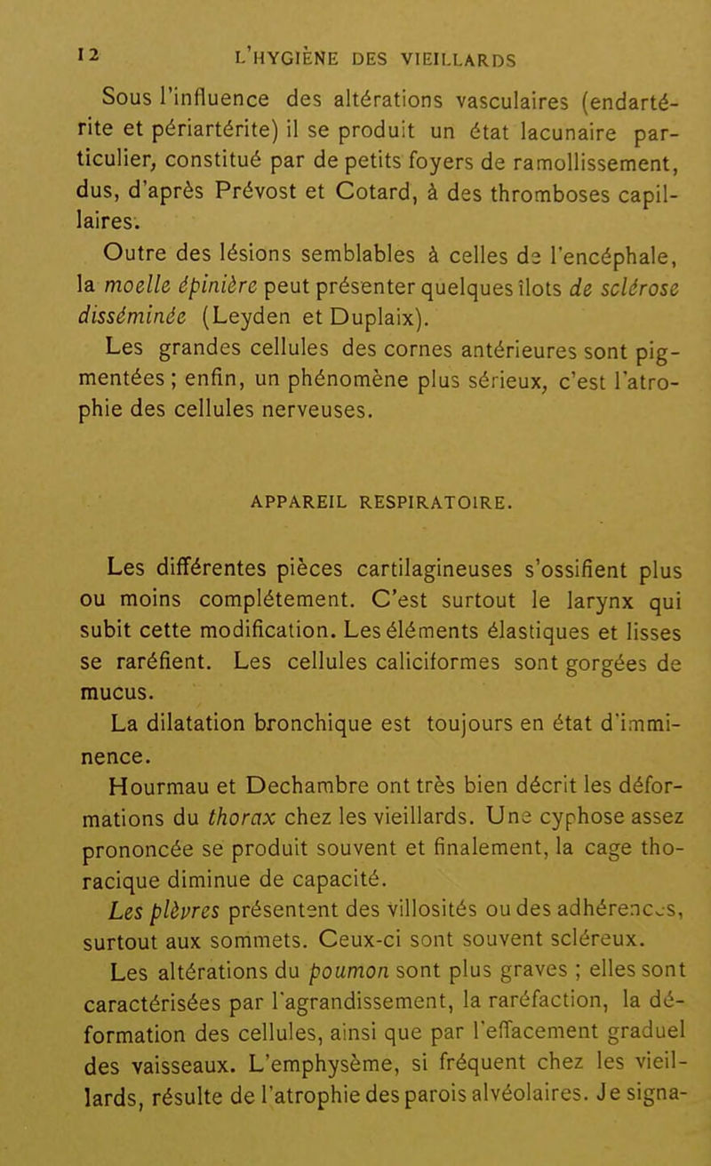 Sous l'influence des altérations vasculaires (endarté- rite et périartérite) il se produit un état lacunaire par- ticulier, constitué par de petits foyers de ramollissement, dus, d'après Prévost et Cotard, à des thromboses capil- laires. Outre des lésions semblables à celles de l'encéphale, la moelle épinière peut présenter quelques îlots de sclérose disséminée (Leyden et Duplaix). Les grandes cellules des cornes antérieures sont pig- mentées ; enfin, un phénomène plus sérieux, c'est l'atro- phie des cellules nerveuses. APPAREIL RESPIRATOIRE. Les différentes pièces cartilagineuses s'ossifient plus ou moins complètement. C'est surtout le larynx qui subit cette modification. Les éléments élastiques et lisses se raréfient. Les cellules caliciforraes sont gorgées de mucus. La dilatation bronchique est toujours en état d'immi- nence. Hourmau et Dechambre ont très bien décrit les défor- mations du thorax chez les vieillards. Une cyphose assez prononcée se produit souvent et finalement, la cage tho- racique diminue de capacité. Les plèvres présentent des villosités ou des adhérences, surtout aux sommets. Ceux-ci sont souvent scléreux. Les altérations du poumon sont plus graves ; elles sont caractérisées par lagrandissement, la raréfaction, la dé- formation des cellules, ainsi que par l'effacement graduel des vaisseaux. L'emphysème, si fréquent chez les vieil- lards, résulte de l'atrophie des parois alvéolaires. Je signa-