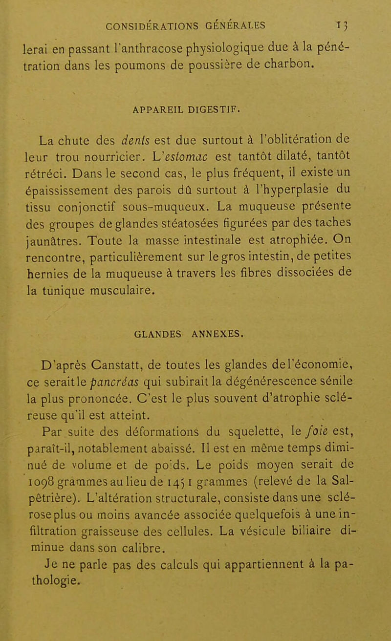 lerai en passant l'anthracose physiologique due à la péné- tration dans les poumons de poussière de charbon. APPAREIL DIGESTIF. La chute des dents est due surtout à l'oblitération de leur trou nourricier. L'estomac est tantôt dilaté, tantôt rétréci. Dans le second cas, le plus fréquent, il existe un épaississement des parois dû surtout à l'hyperplasie du tissu conjonctif sous-muqueux. La muqueuse présente des groupes de glandes stéatosées figurées par des taches jaunâtres. Toute la masse intestinale est atrophiée. On rencontre, particulièrement sur le gros intestin, de petites hernies de la muqueuse à travers les fibres dissociées de la tunique musculaire. GLANDES ANNEXES. D'après Canstatt, de toutes les glandes de l'économie, ce serait\e pancréas qui subirait la dégénérescence sénile la plus prononcée. C'est le plus souvent d'atrophie sclé- reuse qu'il est atteint. Par suite des déformations du squelette, le foie est, paraît-il, notablement abaissé. Il est en même temps dimi- nué de volume et de poids. Le poids moyen serait de 1098 grammes au lieu de 1451 grammes (relevé de la Sal- pêtrière). L'altération structurale, consiste dans une sclé- rose plus ou moins avancée associée quelquefois à une in- filtration graisseuse des cellules. La vésicule biliaire di- minue dans son calibre. Je ne parle pas des calculs qui appartiennent à la pa- thologie.