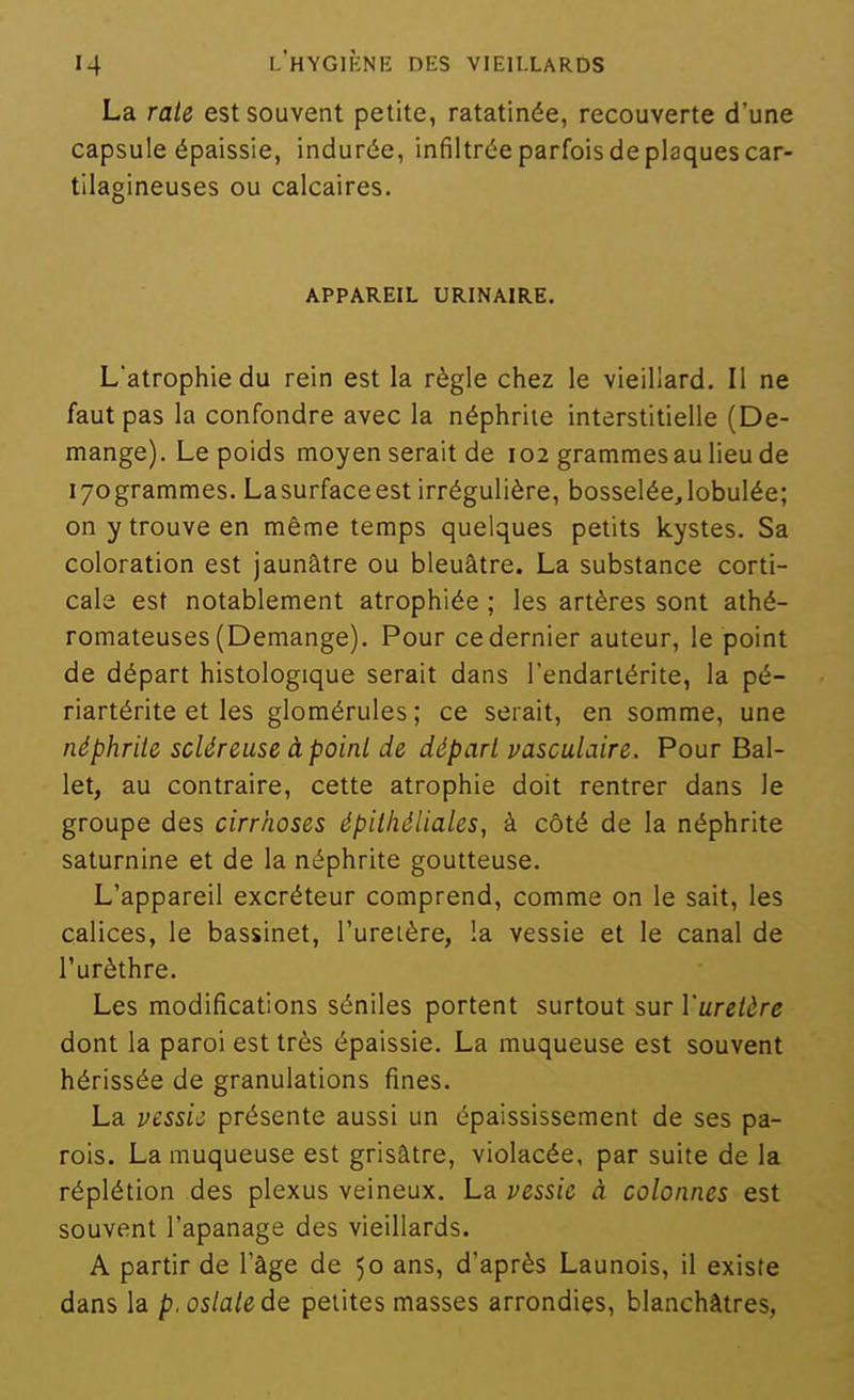 La raie est souvent petite, ratatinée, recouverte d'une capsule épaissie, indurée, infiltrée parfois de plaques car- tilagineuses ou calcaires. APPAREIL URINAIRE. L'atrophie du rein est la règle chez le vieillard. Il ne faut pas la confondre avec la néphrite interstitielle (Dé- mange). Le poids moyen serait de 102 grammes au lieu de lyogrammes. Lasurfaceest irrégulière, bosseléejobulée; on y trouve en même temps quelques petits kystes. Sa coloration est jaunâtre ou bleuâtre. La substance corti- cale est notablement atrophiée ; les artères sont athé- romateuses (Démange). Pour ce dernier auteur, le point de départ histologique serait dans l'endartérite, la pé- riartérite et les glomérules; ce serait, en somme, une néphrile scléreuse àpoinl de départ vasculaire. Pour Bal- let, au contraire, cette atrophie doit rentrer dans le groupe des cirrhoses épilhéliales, à côté de la néphrite saturnine et de la néphrite goutteuse. L'appareil excréteur comprend, comme on le sait, les calices, le bassinet, l'uretère, !a vessie et le canal de l'urèthre. Les modifications séniles portent surtout sur l'ureière dont la paroi est très épaissie. La muqueuse est souvent hérissée de granulations fines. La vessie présente aussi un épaississement de ses pa- rois. La muqueuse est grisâtre, violacée, par suite de la réplétion des plexus veineux. La vessie à colonnes est souvent l'apanage des vieillards. A partir de l'âge de 50 ans, d'après Launois, il existe dans la p.oslatedQ petites masses arrondies, blanchâtres,