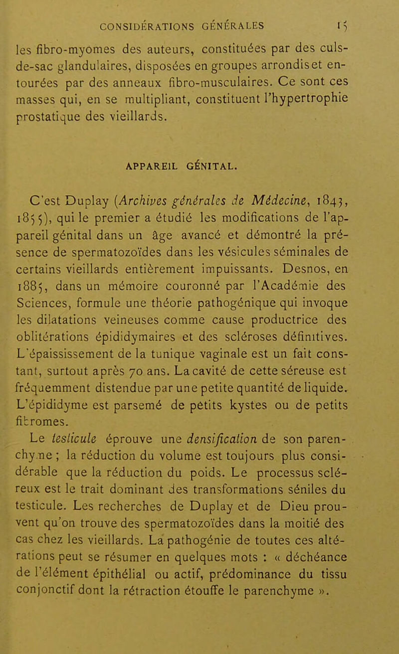 les fibro-myomes des auteurs, constituées par des culs- de-sac glandulaires, disposées en groupes arrondis et en- tourées par des anneaux fibro-musculaires. Ce sont ces masses qui, en se multipliant, constituent l'hypertrophie prostatique des vieillards. APPAREIL GÉNITAL. C'est Duplay {Archives générales de Médecine, 184^, 185 5), qui le premier a étudié les modifications de l'ap- pareil génital dans un âge avancé et démontré la pré- sence de spermatozo'ides dans les vésicules séminales de certains vieillards entièrement impuissants. Desnos, en 1885, dans un mémoire couronné par l'Académie des Sciences, formule une théorie pathogénique qui invoque les dilatations veineuses comme cause productrice des oblitérations épididymaires et des scléroses définitives. L'épaississement de la tunique vaginale est un fait cons- tant, surtout après 70 ans. La cavité de cette séreuse est fréquemment distendue par une petite quantité de liquide. L'épididyme est parsemé de petits kystes ou de petits fibromes. Le testicule éprouve une densificallon de son paren- chyme ; la réduction du volume est toujours plus consi- dérable que la réduction du poids. Le processus sclé- reux est le trait dominant des transformations séniles du testicule. Les recherches de Duplay et de Dieu prou- vent qu'on trouve des spermatozoïdes dans la moitié des cas chez les vieillards. La pathogénie de toutes ces alté- rations peut se résumer en quelques mots : « déchéance de l'élément épithélial ou actif, prédominance du tissu conjonctif dont la rétraction étouffe le parenchyme ».
