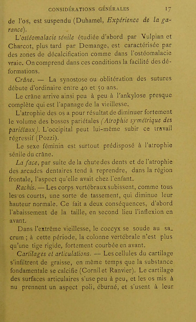 de l'os, est suspendu (Duhamel, Expérience de la ga- rance). L'osiéomalacie sénile étudiée d'abord par Vulpian et Charcot, plus tard par Démange, est caractérisée par des zones de décalcification comme dans l'ostéomalacie vraie. On comprend dans ces conditions la facilité des dé- formations. Crâne. — La synostose ou oblitération des sutures débute d'ordinaire entre 40 et 50 ans. Le crâne arrive ainsi peu à peu à l'ankylose presque, complète qui est l'apanage de la vieillesse. L'atrophie des os a pour résultat de diminuer fortement le volume des bosses pariétales (Atrophie symétrique des pariélauxj. L'occipital peut lui-même subir ce travail régressif (Pozzi). Le sexe féminin est surtout prédisposé à l'atrophie sénile du crâne. La face, par suite de la chute des dents et de l'atrophie des arcades dentaires tend à reprendre, dans la région frontale, l'aspect qu'elle avait chez l'enfant. Rachis. — Les corps vertébraux subissent, comme tous les os courts, une sorte de tassement, qui diminue leur hauteur normale. Ce fait a deux conséquences, d'abord l'abaissement de la taille, en second lieu l'inflexion en avant. Dans l'extrême vieillesse, le coccyx se soude au sa_ crum ; à cette période, la colonne vertébrale n'est plus qu'une tige rigide, fortement courbée en avant. Cartilages et arliculations. — Les cellules du cartilage s'infiltrent de graisse, en même temps que la substance fondamentale se calcifié (Cornilet Ranvier). Le cartilage des surfaces articulaires s'use peu à peu, et les os mis à nu prennent un aspect poli, éburné, et s'usent à leur