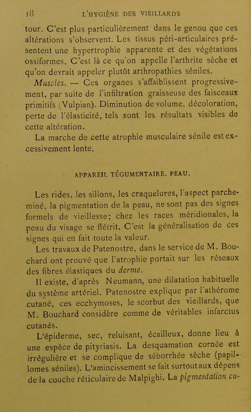 tour. C'est plus particulièrement dans le genou que ces altérations s'observent. Les tissus péri-articulaires pré- sentent une hypertrophie apparente et des végétations ossiformes. C'est là ce qu'on appelle l'arthrite sèche et qu'on devrait appeler plutôt arthropathies séniles. Muscles. — Ces organes s'affaiblissent progressive- ment, par suite de l'infiltration graisseuse des faisceaux primitifs (Vulpian). Diminution de volume, décoloration, perte de l'élasticité, tels sont les résultats visibles de cette altération. La marche de cette atrophie musculaire sénile est ex- cessivement lente. appareil tégumentaire. peau. Les rides, les sillons, les craquelures, l'aspect parche- miné, la pigmentation de la peau, ne sont pas des signes formels de vieillesse; chez les races méridionales, la peau du visage se flétrit. C'est la généralisation de ces signes qui en fait toute la valeur. Les travaux de Patenostre. dans le service de M. Bou- chard ont prouvé que l'atrophie portait sur les réseaux des fibres élastiques du derme. Il existe, d'après Neumann, une dilatation habituelle du système artériel. Patenostre explique par l'aihérome cutané, ces ecchymoses, le scorbut des vieillards, que M. Bouchard considère comme de véritables infarctus cutanés. L'épiderme, sec, reluisant, écailleux, donne lieu à une espèce de pityriasis. La desquamation cornée est irrégulière et se complique de séborrhée sèche (papil- lomes séniles). L'amincissement se fait surtout aux dépens de la couche réticulairedc Malpighi. La pigmenialion eu-