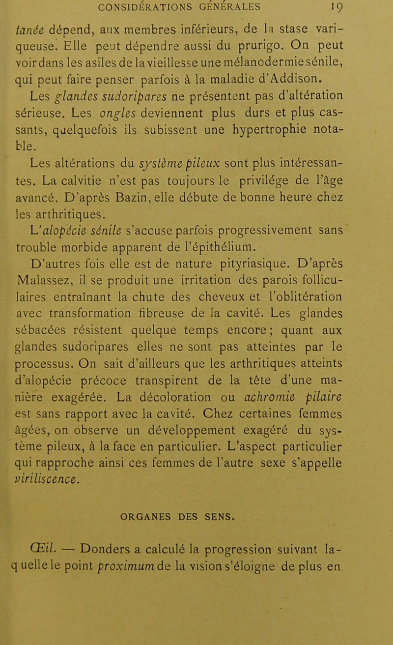 tande dépend, aux membres inférieurs, de la stase vari- queuse. Elle peut dépendre aussi du prurigo. On peut voirdans les asiles de lavieillesse une mélanodermiesénile, qui peut faire penser parfois à la maladie d'Addison. Les glandes sudoripares ne présentent pas d'altération sérieuse. Les ongles deviennent plus durs et plus cas- sants, quelquefois ils subissent une hypertrophie nota- ble. Les altérations du système pileux sont plus intéressan- tes. La calvitie n'est pas toujours le privilège de l'âge avancé. D'après Bazin, elle débute de bonne heure chez les arthritiques. h'alopécie sénile s'accuse parfois progressivement sans trouble morbide apparent de l'épithélium. D'autres fois elle est de nature pityriasique. D'après Malassez, il se produit une irritation des parois follicu- laires entraînant la chute des cheveux et l'oblitération avec transformation fibreuse de la cavité. Les glandes sébacées résistent quelque temps encore ; quant aux glandes sudoripares elles ne sont pas atteintes par le processus. On sait d'ailleurs que les arthritiques atteints d'alopécie précoce transpirent de la tête d'une ma- nière exagérée. La décoloration ou achromie pilaire est sans rapport avec la cavité. Chez certaines femmes âgées, on observe un développement exagéré du sys- tème pileux, à la face en particulier. L'aspect particulier qui rapproche ainsi ces femmes de l'autre sexe s'appelle viriliscence. ORGANES DES SENS. Œil. — Donders a calculé la progression suivant la- quellele point proximumde la vision s'éloigne de plus en
