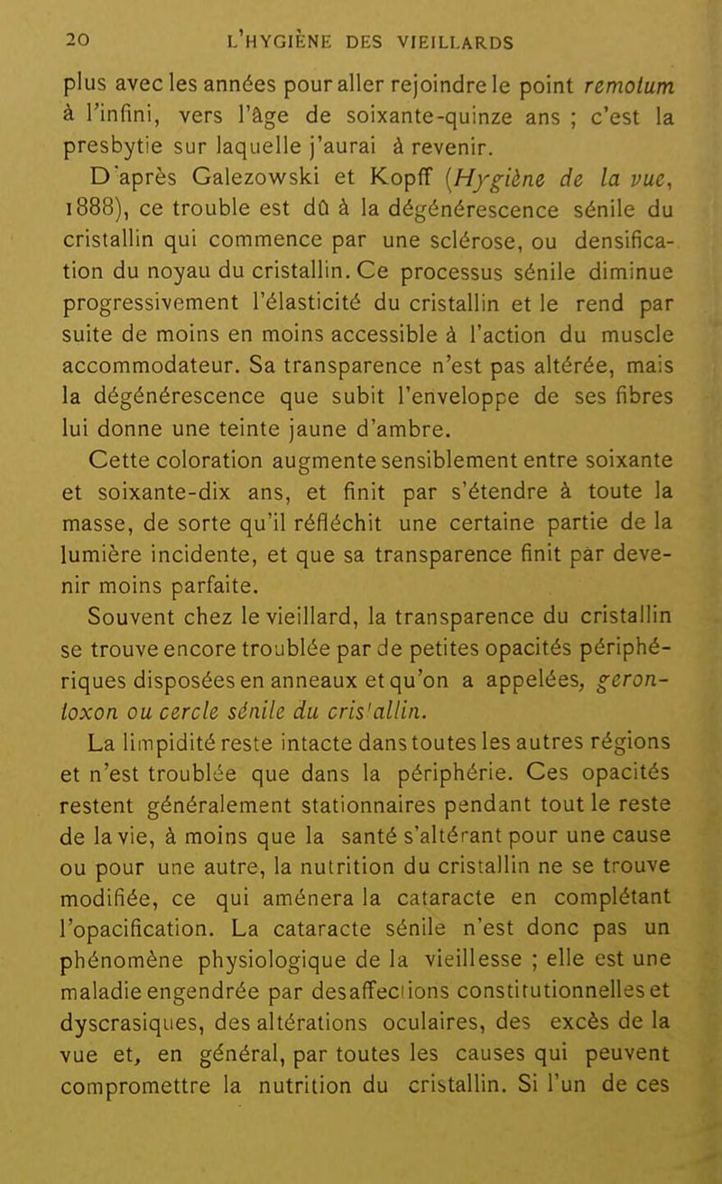 plus avec les années pour aller rejoindre le point remotum à l'infini, vers l'âge de soixante-quinze ans ; c'est la presbytie sur laquelle j'aurai à revenir. D'après Galezowski et Kopff [Hygiène de la vue, 1888), ce trouble est dû à la dégénérescence sénile du cristallin qui commence par une sclérose, ou densifica- tion du noyau du cristallin. Ce processus sénile diminue progressivement l'élasticité du cristallin et le rend par suite de moins en moins accessible à l'action du muscle accommodateur. Sa transparence n'est pas altérée, mais la dégénérescence que subit l'enveloppe de ses fibres lui donne une teinte jaune d'ambre. Cette coloration augmente sensiblement entre soixante et soixante-dix ans, et finit par s'étendre à toute la masse, de sorte qu'il réfléchit une certaine partie de la lumière incidente, et que sa transparence finit par deve- nir moins parfaite. Souvent chez le vieillard, la transparence du cristallin se trouve encore troublée par de petites opacités périphé- riques disposées en anneaux et qu'on a appelées, geron- loxon ou cercle sénile du cris'allin. La limpidité reste intacte dans toutes les autres régions et n'est troublée que dans la périphérie. Ces opacités restent généralement stationnaires pendant tout le reste de la vie, à moins que la santé s'altérant pour une cause ou pour une autre, la nutrition du cristallin ne se trouve modifiée, ce qui amènera la cataracte en complétant l'opacification. La cataracte sénile n'est donc pas un phénomène physiologique de la vieillesse ; elle est une maladie engendrée par desaffecfions constitutionnelles et dyscrasiques, des altérations oculaires, des excès de la vue et, en général, par toutes les causes qui peuvent compromettre la nutrition du cristallin. Si l'un de ces