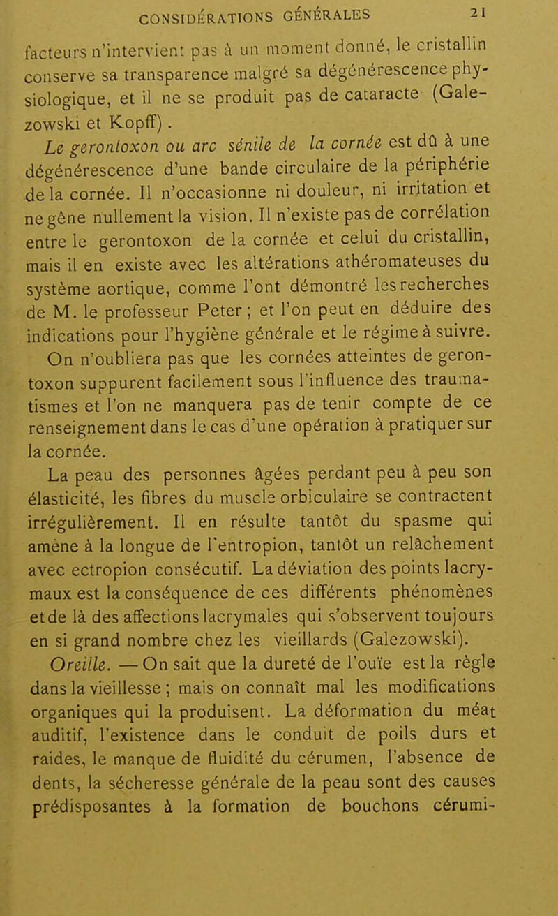 facteurs n'intervient pas à un moment donné, le cristallin conserve sa transparence malgré sa dégénérescence phy- siologique, et il ne se produit pas de cataracte (Gale- zowslci et Kopff). Le geronloxon ou arc sénile de la cornée est dû à une dégénérescence d'une bande circulaire de la périphérie de la cornée. Il n'occasionne ni douleur, ni irritation et ne gène nullement la vision. Il n'existe pas de corrélation entre le gerontoxon de la cornée et celui du cristallin, mais il en existe avec les altérations athéromateuses du système aortique, comme l'ont démontré les recherches de M. le professeur Peter ; et l'on peut en déduire des indications pour l'hygiène générale et le régime à suivre. On n'oubliera pas que les cornées atteintes de geron- toxon suppurent facilement sous l'influence des trauma- tismes et l'on ne manquera pas de tenir compte de ce renseignement dans le cas d'une opération à pratiquer sur la cornée. La peau des personnes âgées perdant peu à peu son élasticité, les fibres du muscle orbiculaire se contractent irrégulièrement. Il en résulte tantôt du spasme qui amène à la longue de Tentropion, tantôt un relâchement avec ectropion consécutif. La déviation des points lacry- maux est la conséquence de ces différents phénomènes etde là des affections lacrymales qui s'observent toujours en si grand nombre chez les vieillards (Galezowski). Oreille. — On sait que la dureté de l'ouïe est la règle dans la vieillesse ; mais on connaît mal les modifications organiques qui la produisent. La déformation du méat auditif, l'existence dans le conduit de poils durs et raides, le manque de fluidité du cérumen, l'absence de dents, la sécheresse générale de la peau sont des causes prédisposantes à la formation de bouchons cérumi-