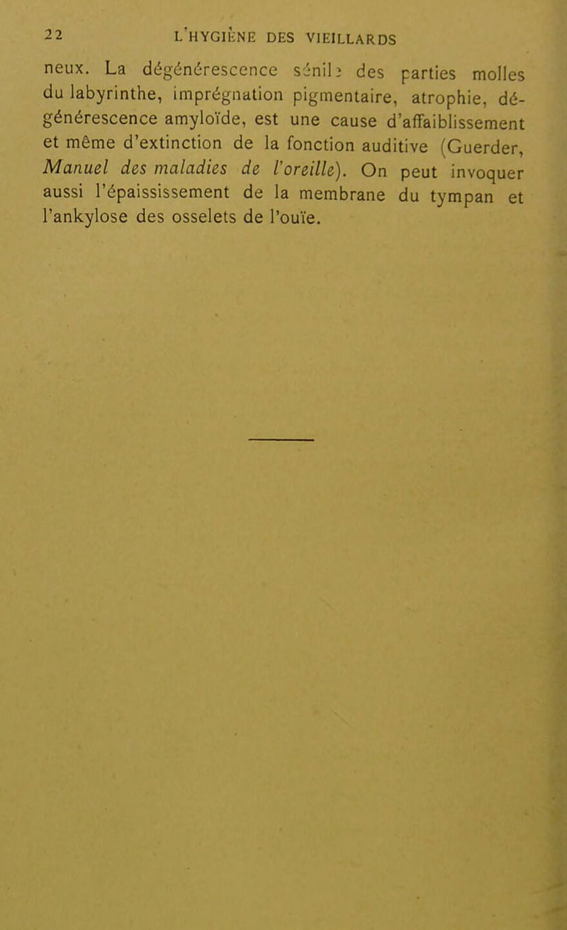 neux. La dégénérescence sénilj des parties molles du labyrinthe, imprégnation pigmentaire, atrophie, dé- générescence amyloïde, est une cause d'affaiblissement et même d'extinction de la fonction auditive (Guerder, Manuel des maladies de l'oreille). On peut invoquer aussi l'épaississement de la membrane du tympan et l'ankylose des osselets de l'ouïe.
