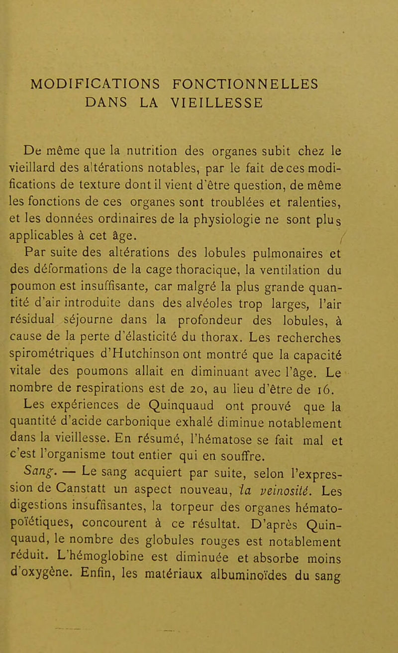 MODIFICATIONS DANS LA FONCTIONNELLES VIEILLESSE De même que la nutrition des organes subit chez le vieillard des altérations notables, par le fait de ces modi- fications de texture dont il vient d'être question, de même les fonctions de ces organes sont troublées et ralenties, et les données ordinaires de la physiologie ne sont plus applicables à cet âge. f Par suite des altérations des lobules pulmonaires et des déformations de la cage thoracique, la ventilation du poumon est insuffisante, car malgré la plus grande quan- tité d'air introduite dans des alvéoles trop larges, l'air résidual séjourne dans la profondeur des lobules, à cause de la perte d'élasticité du thorax. Les recherches spirométriques d'Hutchinson ont montré que la capacité vitale des poumons allait en diminuant avec l'âge. Le nombre de respirations est de 20, au lieu d'être de 16. Les expériences de Quinquaud ont prouvé que la quantité d'acide carbonique exhalé diminue notablement dans la vieillesse. En résumé, l'hématose se fait mal et c'est l'organisme tout entier qui en souffre. Sang. — Le sang acquiert par suite, selon l'expres- sion de Canstatt un aspect nouveau, ia veinosité. Les digestions insuffisantes, la torpeur des organes hémato- poïétiques, concourent à ce résultat. D'après Quin- quaud, le nombre des globules rouges est notablement réduit. L'hémoglobine est diminuée et absorbe moins d'oxygène. Enfin, les matériaux albuminoïdes du sang