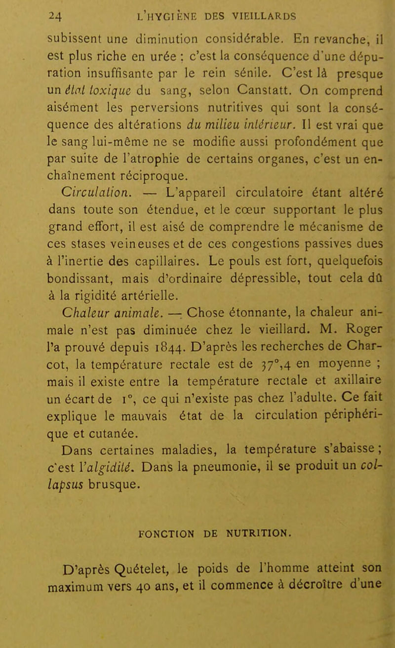 subissent une diminution considérable. En revanche, il est plus riche en urée : c'est la conséquence d'une dépu- ration insuffisante par le rein sénile. C'est là presque un état toxique du sang, selon Canstatt. On comprend aisément les perversions nutritives qui sont la consé- quence des altérations du milieu intérieur. Il est vrai que le sang lui-même ne se modifie aussi profondément que par suite de l'atrophie de certains organes, c'est un en- chaînement réciproque. Circulation. — L'appareil circulatoire étant altéré dans toute son étendue, et le cœur supportant le plus grand effort, il est aisé de comprendre le mécanisme de ces stases veineuses et de ces congestions passives dues à l'inertie des capillaires. Le pouls est fort, quelquefois bondissant, mais d'ordinaire dépressible, tout cela dû à la rigidité artérielle. Chaleur animale. — Chose étonnante, la chaleur ani- male n'est pas diminuée chez le vieillard. M. Roger l'a prouvé depuis 1844. D'après les recherches de Char- cot, la température rectale est de 37°,4 en moyenne ; mais il existe entre la température rectale et axillaire un écart de 1°, ce qui n'existe pas chez l'adulte. Ce fait explique le mauvais état de la circulation périphéri- que et cutanée. Dans certaines maladies, la température s'abaisse ; c'est Valgidité. Dans la pneumonie, il se produit un col- lapsus brusque. FONCTION DE NUTRITION. D'après Quételet, le poids de l'homme atteint son maximum vers 40 ans, et il commence à décroître d'une