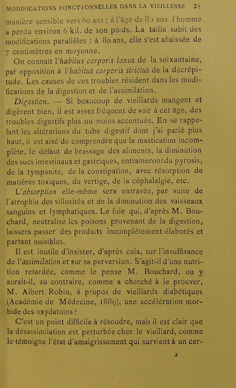 manière sensible vers 60 ans ; à Tâge de 8d ans. l'homme a perdu environ 6 kil. de son poids. La taille subit des modifications parallèles : à 80 ans, elle s'est abaissée de 7 centimètres en moyenne. On connaît Vhabitus corporis laxus de la soixantaine, par opposition à Vhabilus corporis stridus de la décrépi- tude. Les causes de ces troubles résident dans les modi- fications de la digestion et de l'assimilation. Digestion. — Si beaucoup de vieillards mangent et digèrent bien, il est assez fréquent devoir à cet âge, des troubles digestifs plus ou moins accentués. En se rappe- lant les altérations du tube digestif dont j'ai parlé plus haut, il est aisé de comprendre que la mastication incom- plète, le défaut de brassage des aliments, la diminution des sucs intestinaux et gastriques, entraîneront du pyrosis, de la tympanite, de la constipation, avec résorption de matières toxiques, du vertige, de la céphalalgie, etc. Vabsorpiion elle-même sera entravée, par suite de l'atrophie des villosités et de la diminution des vaisseaux sanguins et lymphatiques. Le foie qui, d'après M. Bou- chard, neutralise les poisons provenant de la digestion, laissera passer des produits incomplètement élaborés et partant nuisibles. Il est inutile d'insister, d'après cela, sur l'insuffisance de Vassimilalion et sur sa perversion. S'agit-il d'une nutri- tion retardée, comme le pense M. Bouchard, ou y aurait-il, au contraire, comme a cherché à le prouver, M. Albert Robin, à propos de vieillards diabétiques (Académie de Médecine, 1889), une accélération mor- bide des oxydatoins ? C'est un point difficile à résoudre, mais il est clair que la désassimilation est perturbée chez le vieillard, comme le témoigne l'état d'amaigrissement qui survient à un cer- 2
