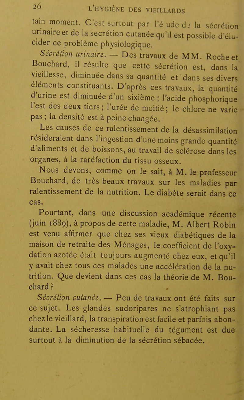 tain moment. C'est surtout par l'é ude d.' la sécrétion unnaireet de la sécrétion cutanée qu'il est possible d'élu- cider ce problème physiologique. Sécrétion urinaire. — Des travaux de MM. Roche et Bouchard, il résulte que cette sécrétion est, dans la vieillesse, diminuée dans sa quantité et dans ses divers éléments constituants. D'après ces travaux, la quantité d'urine est diminuée d'un sixième ; l'acide phosphorique l'est des deux tiers ; l'urée de moitié; le chlore ne varie pas ; la densité est à peine changée. Les causes de ce ralentissement de la désassimilation résideraient dans l'ingestion d'une moins grande quantité d'aliments et de boissons, au travail de sclérose dans les organes, à la raréfaction du tissu osseux. Nous devons, comme on le sait, à M. le professeur Bouchard, de très beaux travaux sur les maladies par ralentissement de la nutrition. Le diabète serait dans ce cas. Pourtant, dans une discussion académique récente (juin 1889), à propos de cette maladie, M. Albert Robin est venu affirmer que chez ses vieux diabétiques de la maison de retraite des Ménages, le coefficient de l'oxy- dation azotée était toujours augmenté chez eux, et qu'il y avait chez tous ces malades une accélération de la nu- trition. Que devient dans ces cas la théorie de M. Bou- chard ? Sécrétion cutanée. — Peu de travaux ont été faits sur ce sujet. Les glandes sudoripares ne s'atrophiant pas chez le vieillard, la transpiration est facile et parfois abon-. dante. La sécheresse habituelle du tégument est due surtout à la diminution de la sécrétion sébacée.