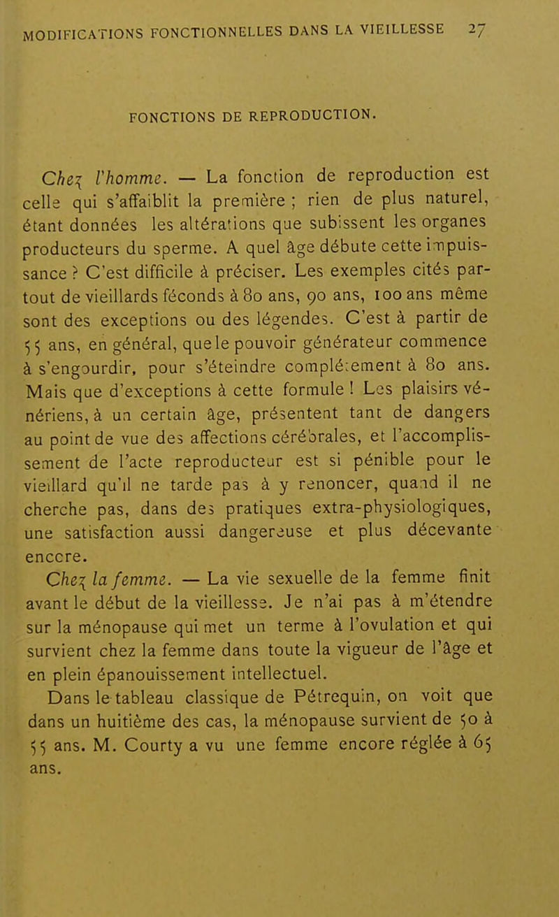 FONCTIONS DE REPRODUCTION. CU\ rhomme. — La fonction de reproduction est celle qui s'affaiblit la première ; rien de plus naturel, étant données les altérations que subissent les organes producteurs du sperme. A quel âge débute cette impuis- sance ? C'est difficile à préciser. Les exemples cités par- tout de vieillards féconds à 80 ans, 90 ans, 100 ans même sont des exceptions ou des légendes. C'est à partir de 55 ans, en général, que le pouvoir générateur commence à s'engourdir, pour s'éteindre complé;ement à 80 ans. Mais que d'exceptions à cette formule 1 Les plaisirs vé- nériens, à un certain âge, présentent tant de dangers au point de vue des affections cérébrales, et l'accomplis- sement de l'acte reproducteur est si pénible pour le vieillard qu'il ne tarde pas à y renoncer, quand il ne cherche pas, dans des pratiques extra-physiologiques, une satisfaction aussi dangereuse et plus décevante encore. Che\ la femme. — La vie sexuelle de la femme finit avant le début de la vieillesse. Je n'ai pas à m'étendre sur la ménopause qui met un terme à l'ovulation et qui survient chez la femme dans toute la vigueur de l'âge et en plein épanouissement intellectuel. Dans le tableau classique de Pétrequin, on voit que dans un huitième des cas, la ménopause survient de 50 à 55 ans. M. Courty a vu une femme encore réglée à 65 ans.