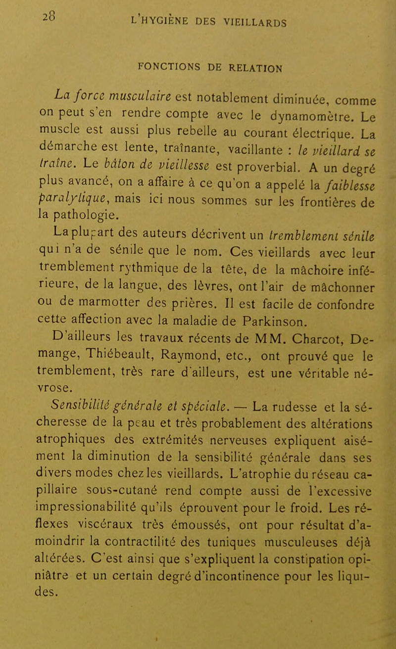 FONCTIONS DE RELATION La force musculaire est notablement diminuée, comme on peut s'en rendre compte avec le dynamomètre. Le muscle est aussi plus rebelle au courant électrique. La dérnarche est lente, traînante, vacillante : k vieillard se traîne. Le bâton de vieillesse est proverbial. A un degré plus avancé, on a affaire à ce quon a appelé la faiblesse paralytique, mais ici nous sommes sur les frontières de la pathologie. La plupart des auteurs décrivent un tremblemenl sànile qui n'a de sénile que le nom. Ces vieillards avec leur tremblement rythmique de la tête, de la mâchoire infé- rieure, de la langue, des lèvres, ont l'air de mâchonner ou de marmotter des prières. Il est facile de confondre ceUe affection avec la maladie de Parkinson. D'ailleurs les travaux récents de MM. Charcot, Dé- mange, Thiébeault, Raymond, etc., ont prouvé que le tremblement, très rare d'ailleurs, est une véritable né- vrose. Sensibilité générale et spéciale. — La rudesse et la sé- cheresse de la peau et très probablement des altérations atrophiques des extrémités nerveuses expliquent aisé- ment la diminution de la sensibilité générale dans ses divers modes chez les vieillards. L'atrophie du réseau ca- pillaire sous-cutané rend compte aussi de l'excessive impressionabilité qu'ils éprouvent pour le froid. Les ré- flexes viscéraux très émoussés, ont pour résultat d'a- moindrir la contractilité des tuniques musculeuses déjà altérées. C'est ainsi que s'expliquent la constipation opi- niâtre et un certain degré d'incontinence pour les liqui- des.