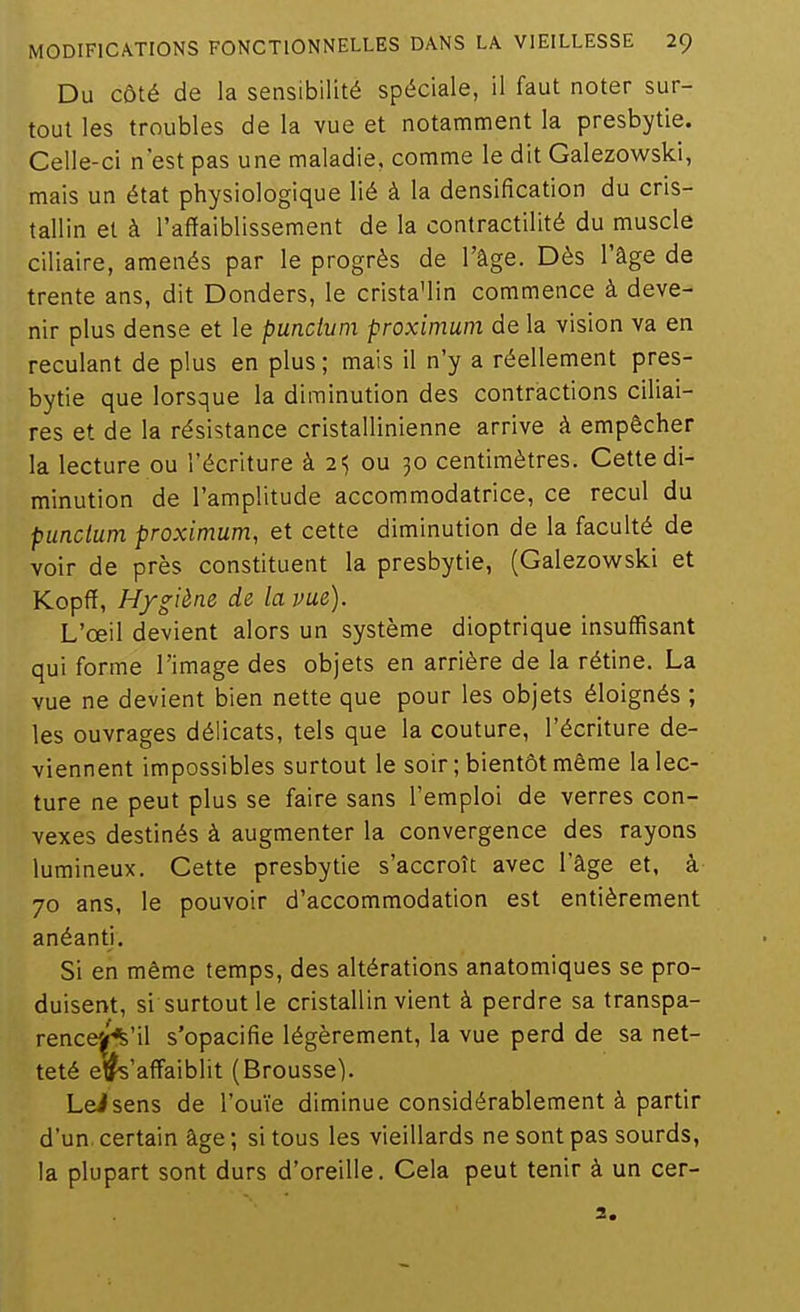 Du Côté de la sensibilité spéciale, il faut noter sur- tout les troubles de la vue et notamment la presbytie. Celle-ci n'est pas une maladie, comme le dit Galezowski, mais un état physiologique lié à la densification du cris- tallin et à l'affaiblissement de la contractilité du muscle ciliaire, amenés par le progrès de l'âge. Dès l'âge de trente ans, dit Donders, le crista'lin commence à deve- nir plus dense et le punctum proximum de la vision va en reculant de plus en plus; mais il n'y a réellement pres- bytie que lorsque la diminution des contractions ciliai- res et de la résistance cristallinienne arrive à empêcher la lecture ou l'écriture à 2; ou 30 centimètres. Cette di- minution de l'amplitude accommodatrice, ce recul du punctum proximum, et cette diminution de la faculté de voir de près constituent la presbytie, (Galezowski et Kopff, Hygiène de la vue). L'œil devient alors un système dioptrique insuffisant qui forme l'image des objets en arrière de la rétine. La vue ne devient bien nette que pour les objets éloignés ; les ouvrages délicats, tels que la couture, l'écriture de- viennent impossibles surtout le soir; bientôt même la lec- ture ne peut plus se faire sans l'emploi de verres con- vexes destinés à augmenter la convergence des rayons lumineux. Cette presbytie s'accroît avec l'âge et, à 70 ans, le pouvoir d'accommodation est entièrement anéanti. Si en même temps, des altérations anatomiques se pro- duisent, si surtout le cristallin vient à perdre sa transpa- rence'^'il s'opacifie légèrement, la vue perd de sa net- teté ejfc'afTaiblit (Brousse). Leisens de l'ouïe diminue considérablement à partir d'un, certain âge ; si tous les vieillards ne sont pas sourds, la plupart sont durs d'oreille. Cela peut tenir à un cer- 2.