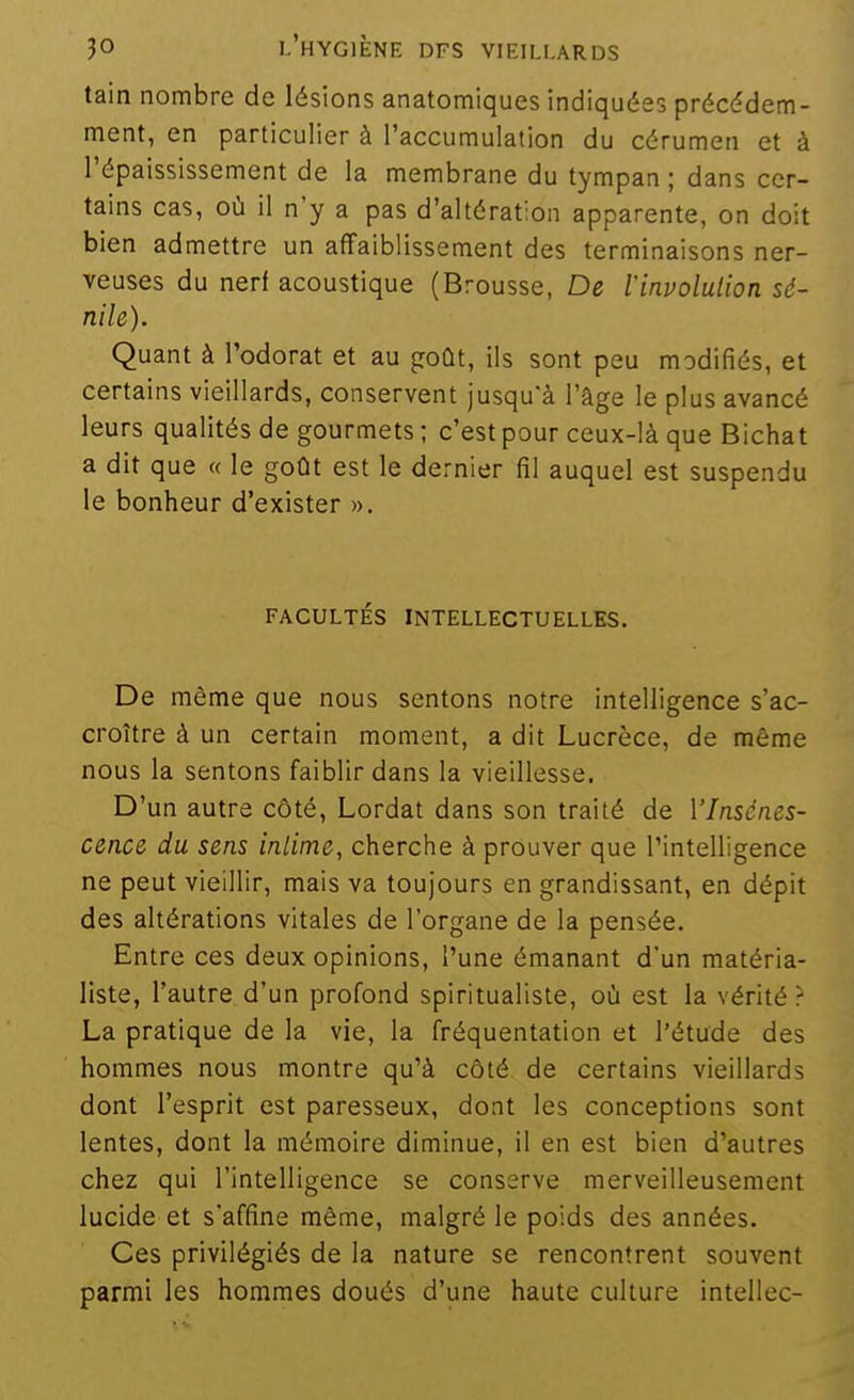 tain nombre de lésions anatomiques indiquées précédem- ment, en particulier à l'accumulation du cérumen et à l'épaississement de la membrane du tympan ; dans cer- tains cas, où il n'y a pas d'altération apparente, on doit bien admettre un affaiblissement des terminaisons ner- veuses du nert acoustique (Brousse, De linvolulion sé- nile). Quant à Todorat et au goût, ils sont peu modifiés, et certains vieillards, conservent jusqu'à l'âge le plus avancé leurs qualités de gourmets; c'est pour ceux-là que Bichat a dit que « le goût est le dernier fil auquel est suspendu le bonheur d'exister ». FACULTÉS INTELLECTUELLES. De même que nous sentons notre intelligence s'ac- croître à un certain moment, a dit Lucrèce, de même nous la sentons faiblir dans la vieillesse. D'un autre côté, Lordat dans son traité de Vlnsénes- cence du sens inlime, cherche à prouver que l'intelligence ne peut vieillir, mais va toujours en grandissant, en dépit des altérations vitales de l'organe de la pensée. Entre ces deux opinions, l'une émanant d'un matéria- liste, l'autre d'un profond spiritualiste, où est la vérité ? La pratique de la vie, la fréquentation et l'étude des hommes nous montre qu'à côté de certains vieillards dont l'esprit est paresseux, dont les conceptions sont lentes, dont la mémoire diminue, il en est bien d'autres chez qui l'intelligence se conserve merveilleusement lucide et s'affine même, malgré le poids des années. Ces privilégiés de la nature se rencontrent souvent parmi les hommes doués d'une haute culture intellec-