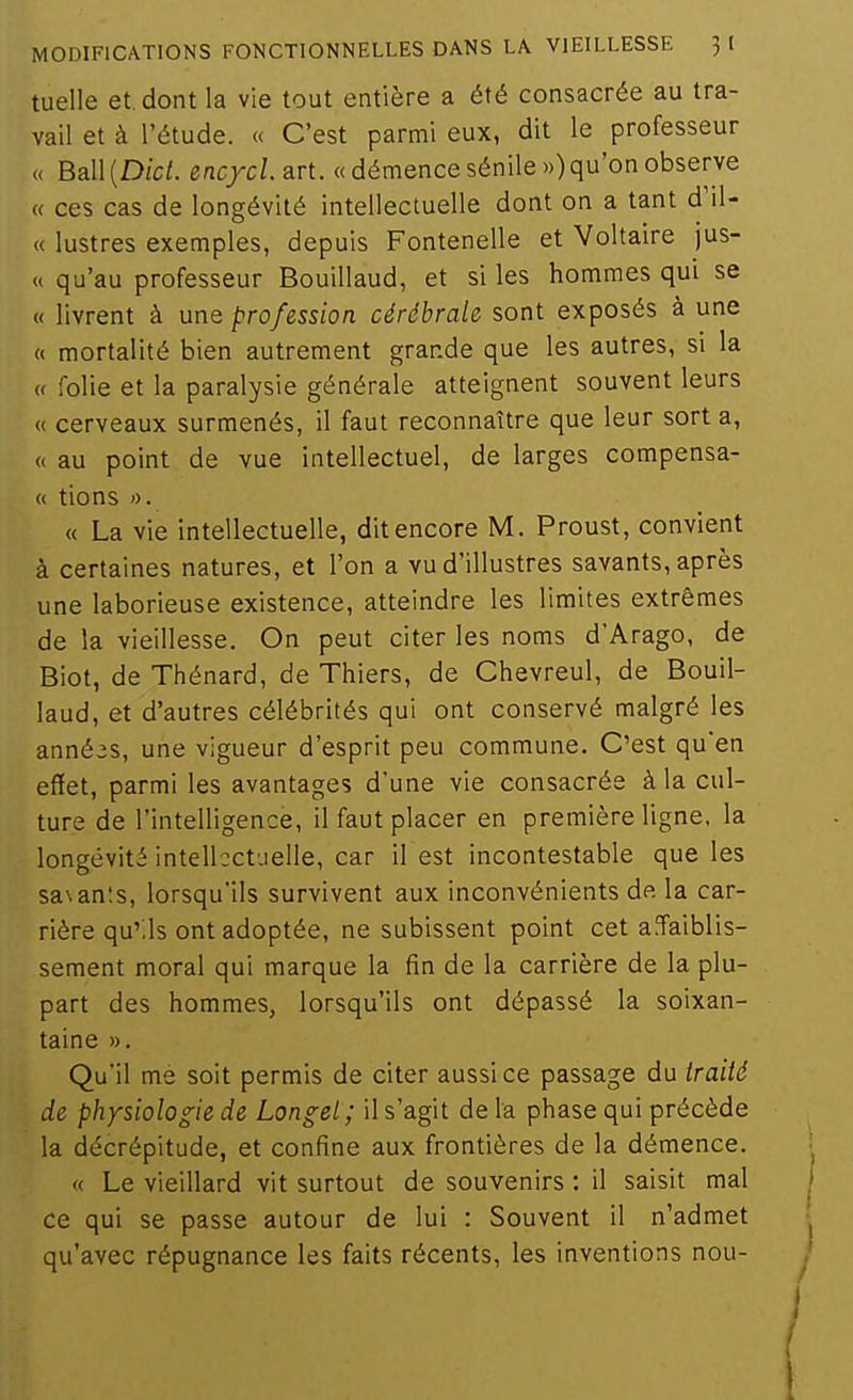 tuelle et. dont la vie tout entière a été consacrée au tra- vail et à l'étude. « C'est parmi eux, dit le professeur « Ball(D(ci. encycLart. « démence sénile») qu'on observe « ces cas de longévité intellectuelle dont on a tant d'il- « lustres exemples, depuis Fontenelle et Voltaire jus- « qu'au professeur Bouillaud, et si les hommes qui se « livrent à une profession cérébrale sont exposés à une « mortalité bien autrement grande que les autres, si la « folie et la paralysie générale atteignent souvent leurs « cerveaux surmenés, il faut reconnaître que leur sort a, « au point de vue intellectuel, de larges compensa- « tions « La vie intellectuelle, dit encore M. Proust, convient à certaines natures, et l'on a vu d'illustres savants, après une laborieuse existence, atteindre les limites extrêmes de la vieillesse. On peut citer les noms d'Arago, de Biot, de Thénard, de Thiers, de Chevreul, de Bouil- laud, et d'autres célébrités qui ont conservé malgré les années, une vigueur d'esprit peu commune. C'est qu'en effet, parmi les avantages d'une vie consacrée à la cul- ture de l'intelligence, il faut placer en première ligne, la longévité intellectuelle, car il est incontestable que les sasanîs, lorsqu'ils survivent aux inconvénients de la car- rière qu'.ls ont adoptée, ne subissent point cet a^aiblis- sement moral qui marque la fin de la carrière de la plu- part des hommes, lorsqu'ils ont dépassé la soixan- taine ». Qu'il me soit permis de citer aussi ce passage du traité de physiologie de Longel; il s'agit de la phase qui précède la décrépitude, et confine aux frontières de la démence. « Le vieillard vit surtout de souvenirs : il saisit mal ce qui se passe autour de lui : Souvent il n'admet qu'avec répugnance les faits récents, les inventions nou-