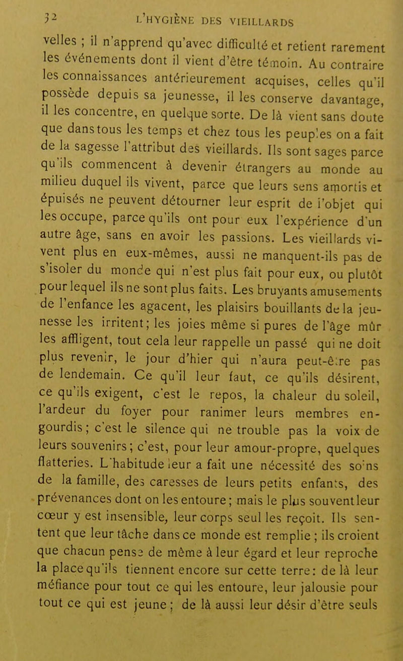 velles ; il n'apprend qu'avec difficulté et retient rarement les événements dont il vient d'être témoin. Au contraire les connaissances antérieurement acquises, celles qu'il possède depuis sa jeunesse, il les conserve davantage, il les concentre, en quelque sorte. De là vient sans doute que danstous les temps et chez tous les peuples on a fait de la sagesse l'attribut des vieillards. Ils sont sages parce qu'ils commencent à devenir étrangers au monde au milieu duquel ils vivent, parce que leurs sens amortis et épuisés ne peuvent détourner leur esprit de l'objet qui les occupe, parce qu'ils ont pour eux l'expérience d'un autre âge, sans en avoir les passions. Les vieillards vi- vent plus en eux-mêmes, aussi ne manquent-ils pas de s'isoler du monde qui n'est plus fait pour eux, ou plutôt pour lequel ils ne sont plus faits. Les bruyants amusements de l'enfance les agacent, les plaisirs bouillants delà jeu- nesse les irritent; les joies même si pures de l'âge mûr les affligent, tout cela leur rappelle un passé qui ne doit plus revenir, le jour d'hier qui n'aura peut-ê:re pas de lendemain. Ce qu'il leur faut, ce qu'ils désirent, ce qu'ils exigent, c'est le repos, la chaleur du soleil, l'ardeur du foyer pour ranimer leurs membres en- gourdis ; c'est le silence qui ne trouble pas la voix de leurs souvenirs; c'est, pour leur amour-propre, quelques flatteries. L'habitude leur a fait une nécessité des so'ns de la famille, des caresses de leurs petits enfants, des prévenances dont on les entoure ; mais le plus souventleur cœur y est insensible, leur corps seul les reçoit. Ils sen- tent que leur tâche dans ce monde est remplie ; ils croient que chacun pense de môme à leur égard et leur reproche la place qu'ils tiennent encore sur cette terre: de là leur méfiance pour tout ce qui les entoure, leur jalousie pour tout ce qui est jeune ; de là aussi leur désir d'être seuls