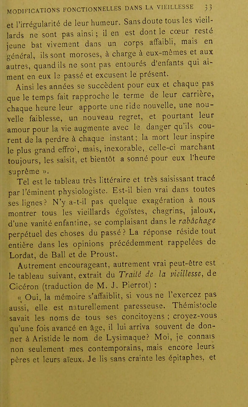 et l'irrégularité de leur humeur. Sans doute tous les vieil- lards ne sont pas ainsi ; il en est dont le cœur resté jeune bat vivement dans un corps affaibli, mais en général, ils sont moroses, à charge à eux-mêmes et aux autres, quand ils ne sont pas entourés d'enfants qui ai- ment en eux le passé et excusent lé présent. Ainsi les années se succèdent pour eux et chaque pas que le temps fait rapproche le terme de leur carrière, chaque heure leur apporte une ride nouvelle, une nou- velle faiblesse, un nouveau regret, et pourtant leur amour pour la vie augmente avec le danger qu'ils cou- rent de la perdre à chaque instant; la mort leur inspire le plus grand effro', mais, inexorable, celle-ci marchant toujours, les saisit, et bientôt a sonné pour eux l'heure suprême ». Tel est le tableau très littéraire et très saisissant tracé par l'éminent physiologiste. Est-il bien vrai dans toutes ses lignes? N'y a-t-il pas quelque exagération à nous montrer tous les vieillards égoïstes, chagrins, jaloux, d'une vanité enfantine, se complaisant dans le rabâchage perpétuel des choses du passé ? La réponse réside tout entière dans les opinions précédemment rappelées de Lordat, de Bail et de Proust. Autrement encourageant, autrement vrai peut-être est le tableau suivant, extrait du Traité de la vieillesse, de Cicéron (traduction de M. J. Pierrot) : « Oui, la mémoire s'affaiblit, si vous ne l'exercez pas aussi, elle est naturellement paresseuse. Thémistocle savait les noms de tous ses concitoyens ; croyez-vous qu'une fois avancé en âge, il lui arriva souvent de don- ner à Aristide le nom de Lysimaque? Moi, je connais non seulement mes contemporains, mais encore leurs pères et leurs aïeux. Je lis sans crainte les épitaphes, et