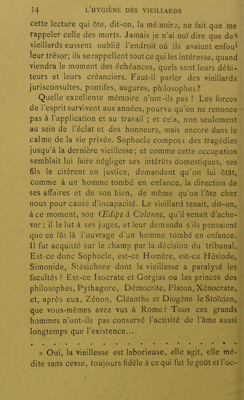 cette lecture qui ôte, dit-on, la mé.iioir.% ne fait que me rappeler celle des morts. Jamais je n'ai ouï dire que des vieillards eussent oublié l'endroit où ils avaient enfou' leur trésor; ils se rappellent tout ce qui les intéresse, quand viendra le moment des échéances, quels sont leurs débi- teurs et leurs créanciers. Faut-il parler des vieillards jurisconsultes, pontifes, augures, philosophes? Quelle excellente mémoire n'ont-ils pas ! Les forces de l'esprit survivent aux années, pourvu qu'on ne renonce pas à l'application et au travail ; et cela, non seulement au sein de l'éclat et des honneurs, mais encore dans le calme de la vie privée. Sophocle composa des tragédies jusqu'à la dernière vieillesse; et comme cette occupation semblait lui faire négliger ses intérêts domestiques, ses fils le citèrent en justice, demandant qu'on lui ôtât, comme à un homme tombé en enfance, la direction de ses affaires et de son bien, de môme qu'on l'ôte chez nous pour cause d'incapacité. Le vieillard tenait, dit-on, à ce moment, son Œdipe à Colonne, qu'il venait d'ache- ver : il le lut à ses juges, et leur demanda s'ils pensaient que ce fût là l'ouvrage d'un homme tombé en enfance. Il fut acquitté sur le champ par la décision du tribunal. Est-ce donc Sophocle, est-ce Homère, est-ce Hésiode, Simonide, Stésichore dont la vieillesse a paralysé les facultés ? Est-ce Isocrate et Gorgias ou les princes des philosophes, Pythagore, Démocrite, Platon,Xénocrate, et, après eux, Zénon, Cléanthe et Diogène le Sto'icien, que vous-mêmes avez vus à Rome? Tous ces grands hommes n'ont-ils pas conservé l'activité de l'âme aussi longtemps que l'existence... « Oui, la vieillesse est laborieuse, elle agit, elle mé- dite sans cesse, toujours fidèle à ce qui fut le goût et Toc-