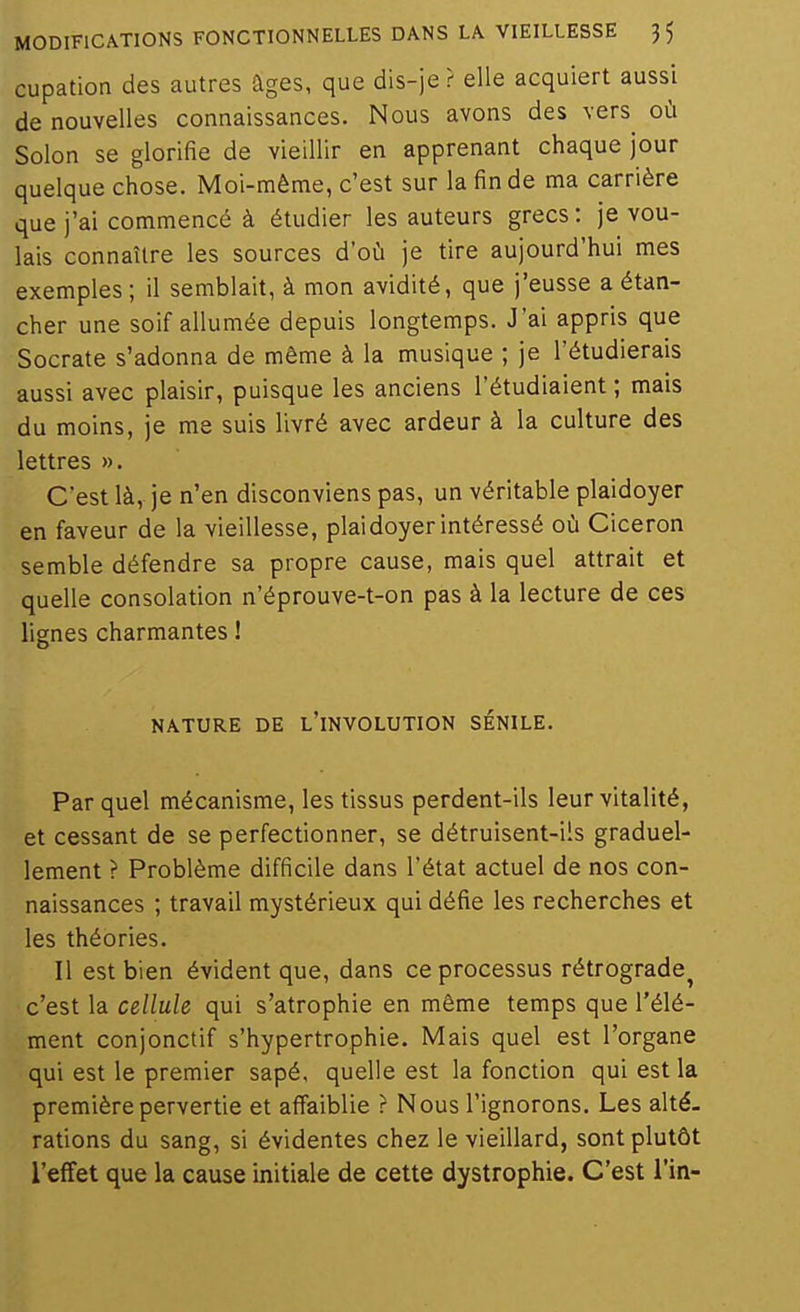 cupation des autres âges, que dis-je ? elle acquiert aussi de nouvelles connaissances. Nous avons des vers^ où Sûlon se glorifie de vieillir en apprenant chaque jour quelque chose. Moi-même, c'est sur la fin de ma carrière que j'ai commencé à étudier les auteurs grecs: je vou- lais connaître les sources d'où je tire aujourd'hui mes exemples ; il semblait, à mon avidité, que j'eusse a étan- cher une soif allumée depuis longtemps. J'ai appris que Socrate s'adonna de même à la musique ; je l'étudierais aussi avec plaisir, puisque les anciens l'étudiaient ; mais du moins, je me suis livré avec ardeur à la culture des lettres ». C'est là, je n'en disconviens pas, un véritable plaidoyer en faveur de la vieillesse, plaidoyer intéressé où Ciceron semble défendre sa propre cause, mais quel attrait et quelle consolation n'éprouve-t-on pas à la lecture de ces lignes charmantes ! NATURE DE l'iNVOLUTION SÉNILE. Par quel mécanisme, les tissus perdent-ils leur vitalité, et cessant de se perfectionner, se détruisent-ils graduel- lement ? Problème difficile dans l'état actuel de nos con- naissances ; travail mystérieux qui défie les recherches et les théories. Il est bien évident que, dans ce processus rétrograde^ c'est la cellule qui s'atrophie en même temps que l'élé- ment conjonctif s'hypertrophie. Mais quel est l'organe qui est le premier sapé, quelle est la fonction qui est la première pervertie et affaiblie ? Nous l'ignorons. Les alté. rations du sang, si évidentes chez le vieillard, sont plutôt l'effet que la cause initiale de cette dystrophie. C'est i'in-