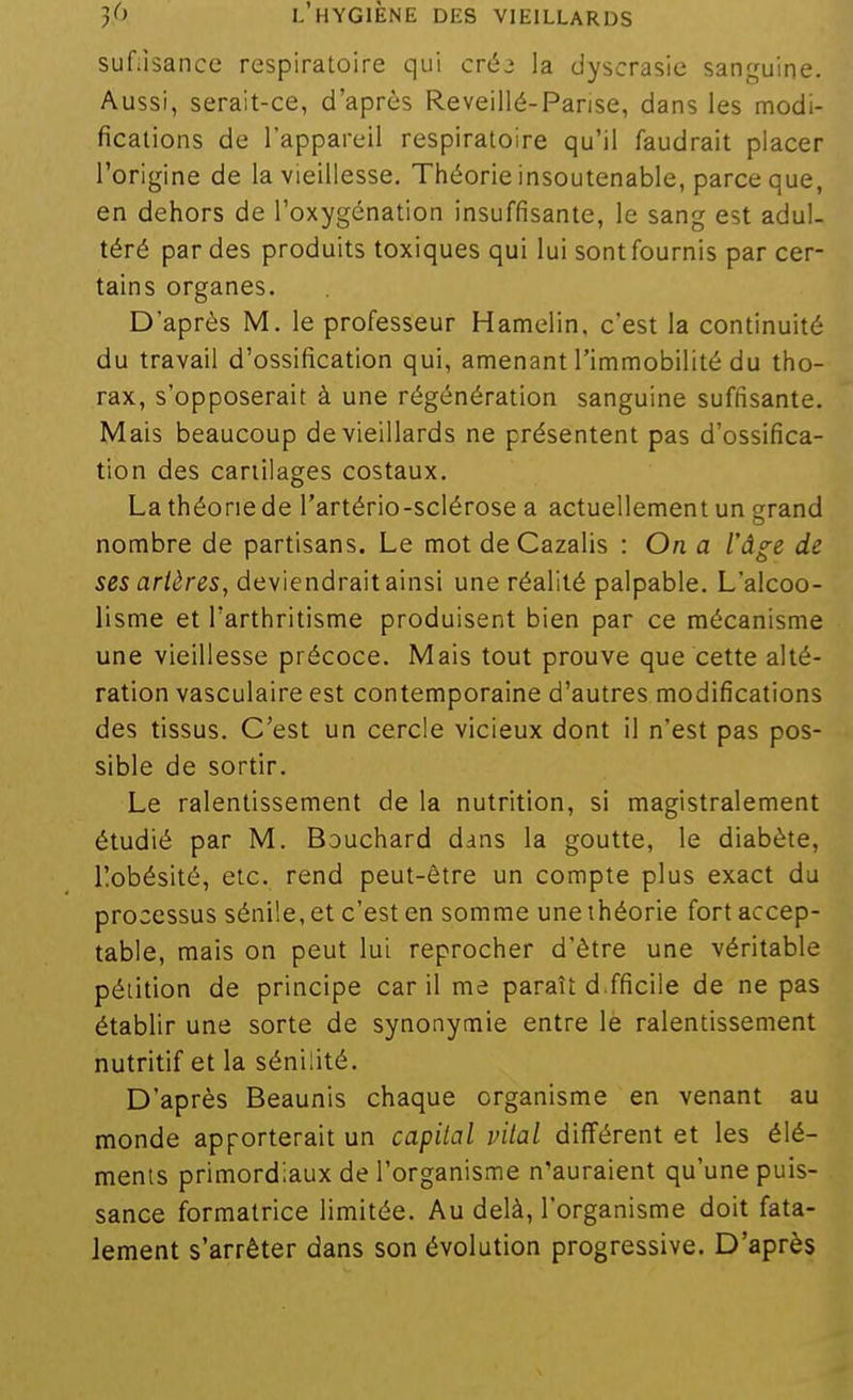 suf;isance respiratoire qui créj la dyscrasie sanguine. Aussi, serait-ce, d'après Reveillé-Parise, dans les modi- fications de l'appareil respiratoire qu'il faudrait placer l'origine de la vieillesse. Théorie insoutenable, parce que, en dehors de l'oxygénation insuffisante, le sang est adul- téré par des produits toxiques qui lui sont fournis par cer- tains organes. D'après M. le professeur Hamelin. c'est la continuité du travail d'ossification qui, amenant l'immobilité du tho- rax, s'opposerait à une régénération sanguine suffisante. Mais beaucoup de vieillards ne présentent pas d'ossifica- tion des cartilages costaux. La théorie de l'artério-sclérose a actuellement un grand nombre de partisans. Le mot de Cazalis : On a l'âge de ses artères, deviendrait ainsi une réalité palpable. L'alcoo- lisme et l'arthritisme produisent bien par ce mécanisme une vieillesse précoce. Mais tout prouve que cette alté- ration vasculaire est contemporaine d'autres modifications des tissus. C'est un cercle vicieux dont il n'est pas pos- sible de sortir. Le ralentissement de la nutrition, si magistralement étudié par M. Bouchard dans la goutte, le diabète, llobésité, etc. rend peut-être un compte plus exact du processus sénile, et c'est en somme une théorie fort accep- table, mais on peut lui reprocher d'être une véritable pétition de principe car il me paraît d.fficile de ne pas établir une sorte de synonymie entre le ralentissement nutritif et la sénilité. D'après Beaunis chaque organisme en venant au monde apporterait un capital vital différent et les élé- ments primordiaux de l'organisme n'auraient qu'une puis- sance formatrice limitée. Au delà, l'organisme doit fata- lement s'arrêter dans son évolution progressive. D'après