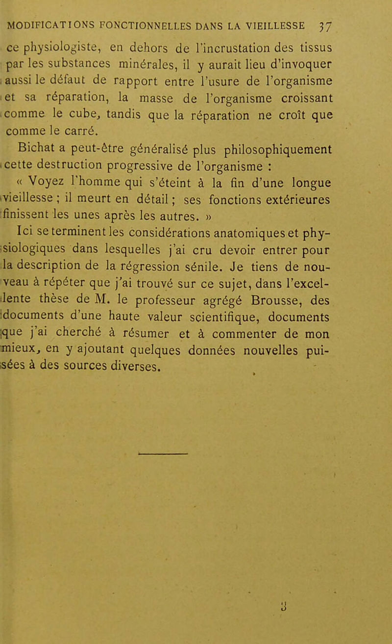 ce physiologiste, en dehors de l'incrustation des tissus par les substances minérales, il y aurait lieu d'invoquer .aussi le défaut de rapport entre l'usure de l'organisme :et sa réparation, la masse de l'organisme croissant > comme le cube^ tandis que la réparation ne croît que comme le carré. Bichat a peut-être généralisé plus philosophiquement (Cette destruction progressive de l'organisme : « Voyez l'homme qui s'éteint à la fin d'une longue (Vieillesse ; il meurt en détail ; ses fonctions extérieures rfinissent les unes après les autres. » Ici se terminent les considérations anatomiques et phy- :siologiques dans lesquelles j'ai cru devoir entrer pour la description de la régression sénile. Je tiens de nou- veau à répéter que j'ai trouvé sur ce sujet, dans l'excel- Jente thèse de M. le professeur agrégé Brousse, des ■documents d'une haute valeur scientifique, documents ique j'ai cherché à résumer et à commenter de mon mieux, en y ajoutant quelques données nouvelles pui- sées à des sources diverses.