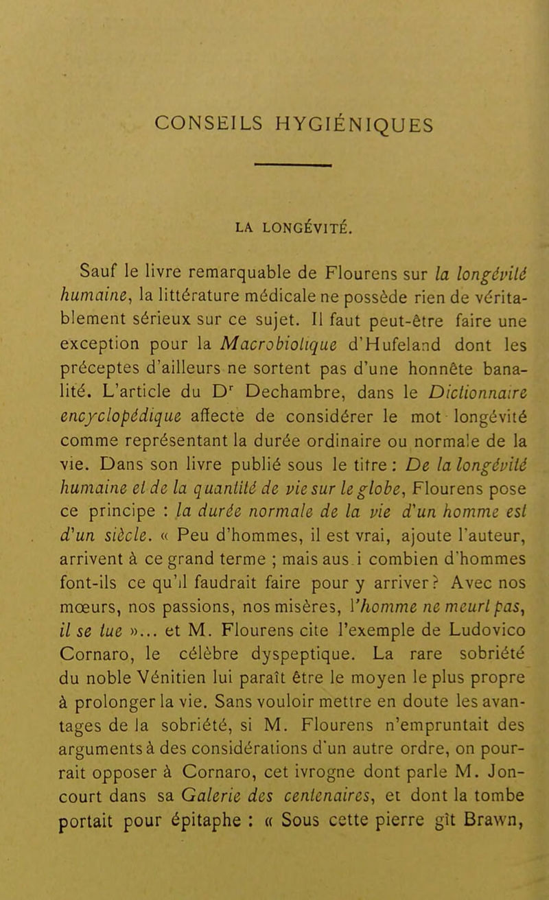 CONSEILS HYGIÉNIQUES LA LONGÉVITÉ. Sauf le livre remarquable de Flourens sur la longévilé humaine^ la littérature médicale ne possède rien de vérita- blement sérieux sur ce sujet. Il faut peut-être faire une exception pour la Macrobiotique d'Hufeland dont les préceptes d'ailleurs ne sortent pas d'une honnête bana- lité. L'article du D Dechambre, dans le Dictionnaire encyclopédique affecte de considérer le mot longévité comme représentant la durée ordinaire ou normale de la vie. Dans son livre publié sous le titre : De la longévité humaine et de la quantité de vie sur le globe, Flourens pose ce principe : la durée normale de la vie d'un homme est d'un siècle. « Peu d'hommes, il est vrai, ajoute l'auteur, arrivent à ce grand terme ; mais aus i combien d'hommes font-ils ce qu'il faudrait faire pour y arriver? Avec nos moeurs, nos passions, nos misères, Vhomme ne meurt paSy il se tue »... et M. Flourens cite l'exemple de Ludovico Cornaro, le célèbre dyspeptique. La rare sobriété du noble 'Vénitien lui paraît être le moyen le plus propre à prolonger la vie. Sans vouloir mettre en doute les avan- tages de la sobriété, si M. Flourens n'empruntait des arguments à des considérations d'un autre ordre, on pour- rait opposer à Cornaro, cet ivrogne dont parle M. Jon- court dans sa Galerie des centenaires, et dont la tombe portait pour épltaphe : « Sous cette pierre gît Brawn,