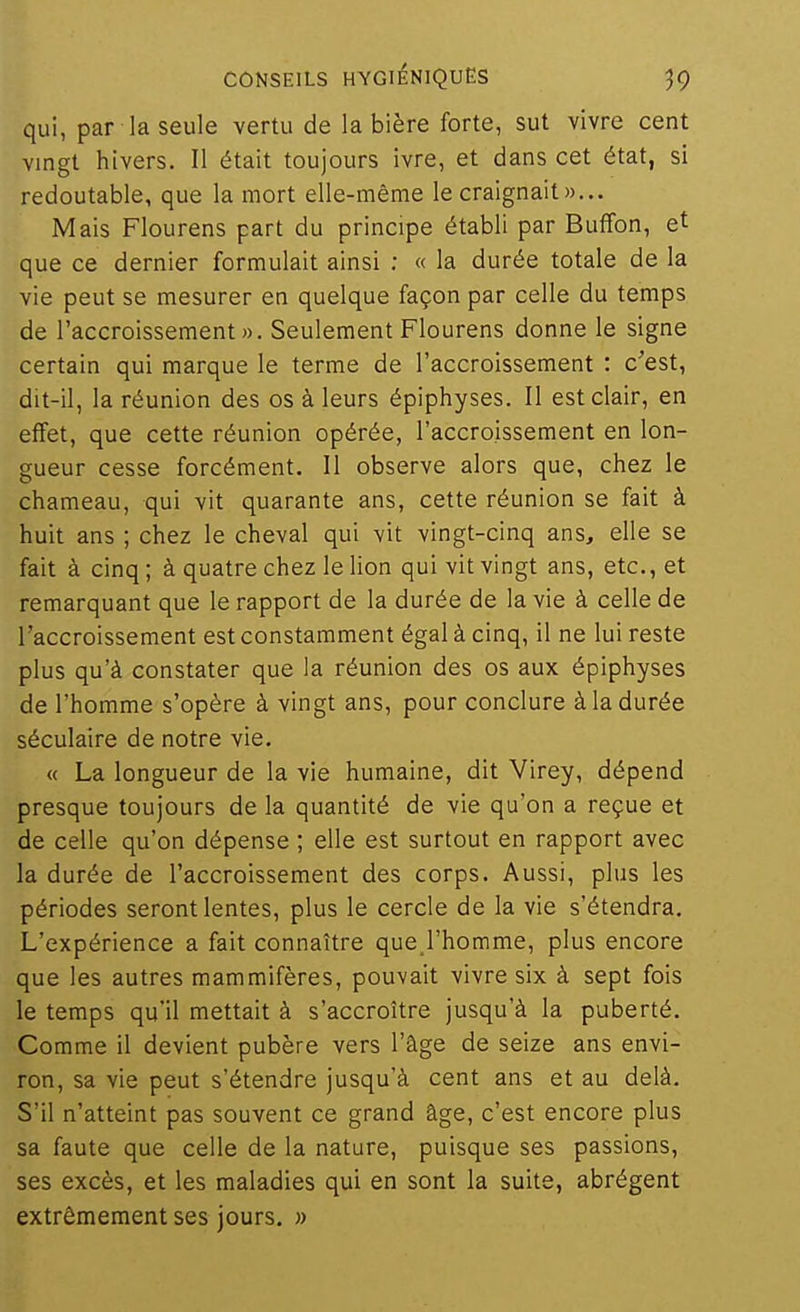 qui, par la seule vertu de la bière forte, sut vivre cent vingt hivers. Il était toujours ivre, et dans cet état, si redoutable, que la mort elle-même le craignait»... Mais Flourens part du principe établi par Buffon, et que ce dernier formulait ainsi ; « la durée totale de la vie peut se mesurer en quelque façon par celle du temps de l'accroissement». Seulement Flourens donne le signe certain qui marque le terme de l'accroissement : c'est, dit-il, la réunion des os à leurs épiphyses. Il est clair, en effet, que cette réunion opérée, l'accroissement en lon- gueur cesse forcément. Il observe alors que, chez le chameau, qui vit quarante ans, cette réunion se fait à huit ans ; chez le cheval qui vit vingt-cinq ans, elle se fait à cinq ; à quatre chez le lion qui vit vingt ans, etc., et remarquant que le rapport de la durée de la vie à celle de l'accroissement est constamment égal à cinq, il ne lui reste plus qu'à constater que la réunion des os aux épiphyses de l'homme s'opère à vingt ans, pour conclure à la durée séculaire de notre vie. « La longueur de la vie humaine, dit Virey, dépend presque toujours de la quantité de vie qu'on a reçue et de celle qu'on dépense ; elle est surtout en rapport avec la durée de l'accroissement des corps. Aussi, plus les périodes seront lentes, plus le cercle de la vie s'étendra. L'expérience a fait connaître que,l'homme, plus encore que les autres mammifères, pouvait vivre six à sept fois le temps qu'il mettait à s'accroître jusqu'à la puberté. Comme il devient pubère vers l'âge de seize ans envi- ron, sa vie peut s'étendre jusqu'à cent ans et au delà. S'il n'atteint pas souvent ce grand âge, c'est encore plus sa faute que celle de la nature, puisque ses passions, ses excès, et les maladies qui en sont la suite, abrègent extrêmement ses jours. »