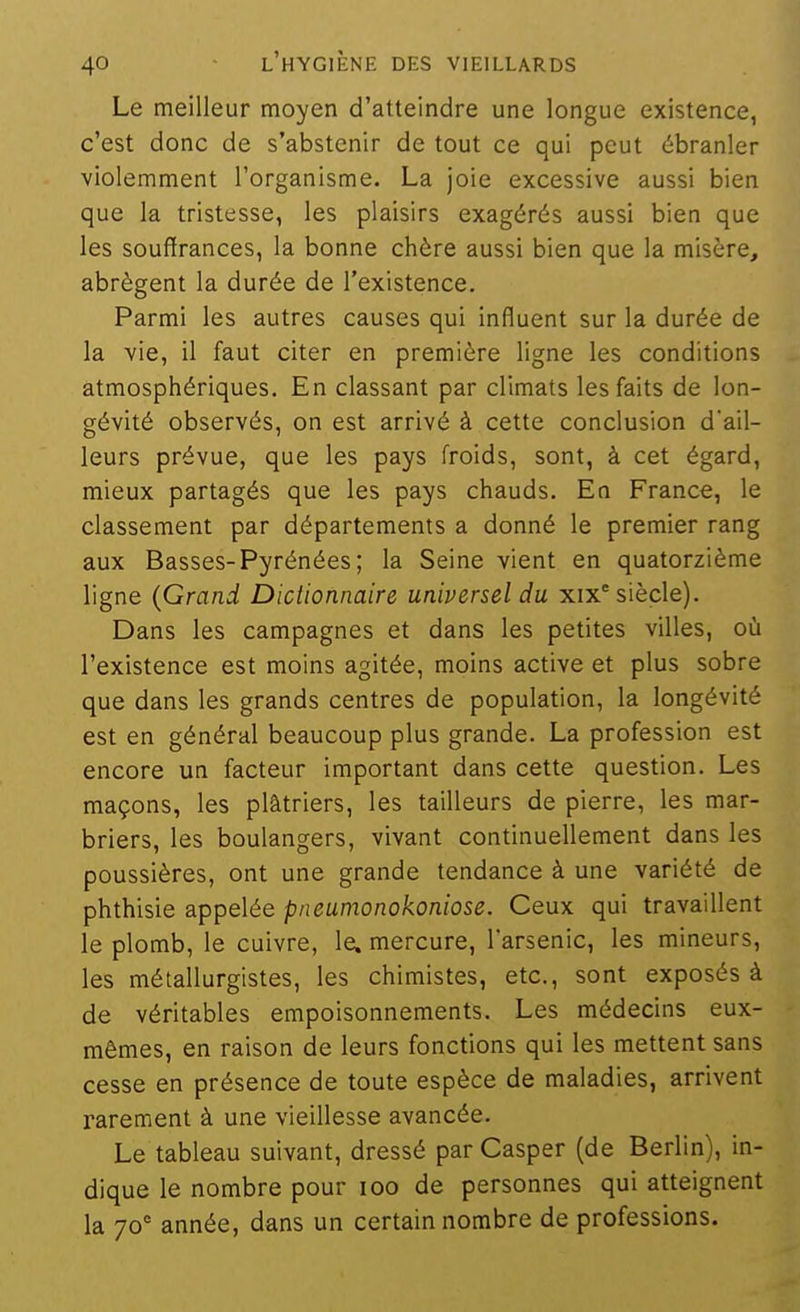 Le meilleur moyen d'atteindre une longue existence, c'est donc de s'abstenir de tout ce qui peut ébranler violemment l'organisme. La joie excessive aussi bien que la tristesse, les plaisirs exagérés aussi bien que les souffrances, la bonne chère aussi bien que la misère, abrègent la durée de l'existence. Parmi les autres causes qui influent sur la durée de la vie, il faut citer en première ligne les conditions atmosphériques. En classant par climats les faits de lon- gévité observés, on est arrivé à cette conclusion d'ail- leurs prévue, que les pays froids, sont, à cet égard, mieux partagés que les pays chauds. En France, le classement par départements a donné le premier rang aux Basses-Pyrénées ; la Seine vient en quatorzième ligne {Grand Dictionnaire universel du xix° siècle). Dans les campagnes et dans les petites villes, où l'existence est moins agitée, moins active et plus sobre que dans les grands centres de population, la longévité est en général beaucoup plus grande. La profession est encore un facteur important dans cette question. Les maçons, les plâtriers, les tailleurs de pierre, les mar- briers, les boulangers, vivant continuellement dans les poussières, ont une grande tendance à une variété de phthisie appelée pneumonokoniose. Ceux qui travaillent le plomb, le cuivre, le. mercure, l'arsenic, les mineurs, les métallurgistes, les chimistes, etc., sont exposés à de véritables empoisonnements. Les médecins eux- mêmes, en raison de leurs fonctions qui les mettent sans cesse en présence de toute espèce de maladies, arrivent rarement à une vieillesse avancée. Le tableau suivant, dressé parCasper (de Berlin), in- dique le nombre pour loo de personnes qui atteignent la 70° année, dans un certain nombre de professions.