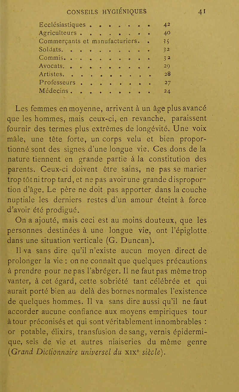 Ecclésiastiques 4^ Agriculteurs . 40 Commerçants et manufacturiers. . ?5 Soldats J2 Commis 32 Avocats 29 Artistes 28 Professeurs 27 Médecins 24 Les femmes en moyenne, arrivent à un âge plus avancé que les hommes, mais ceux-ci, en revanche, paraissent fournir des termes plus extrêmes de longévité. Une voix maie, une tête forte, un corps velu et bien propor- tionné sont des signes d'une longue vie. Ces dons de la nature tiennent en grande partie à la constitution des parents. Ceux-ci doivent être sains, ne pas se marier trop tôt ni trop tard, et ne pas avoir une grande dispropor- tion d'âge. Le père ne doit pas apporter dans la couche nuptiale les derniers restes d'un amour éteint à force d'avoir été prodigué. On a ajouté, mais ceci est au moins douteux, que les personnes destinées à une longue vie, ont l'épiglotte dans une situation verticale (G. Duncan). Il va sans dire qu'il n'existe aucun moyen direct de prolonger la vie : on ne connaît que quelques précautions à prendre pour ne pas l'abréger. Il ne faut pas même trop vanter, à cet égard, cette sobriété tant célébrée et qui aurait porté bien au delà des bornes normales l'existence de quelques hommes. Il va sans dire aussi qu'il ne faut accorder aucune confiance aux moyens empiriques tour à tour préconisés et qui sont véritablement innombrables : or potable, élixirs, transfusion de sang, vernis épidermi- que, sels de vie et autres niaiseries du même genre [Grand Dictionnaire universel du xix° siècle).