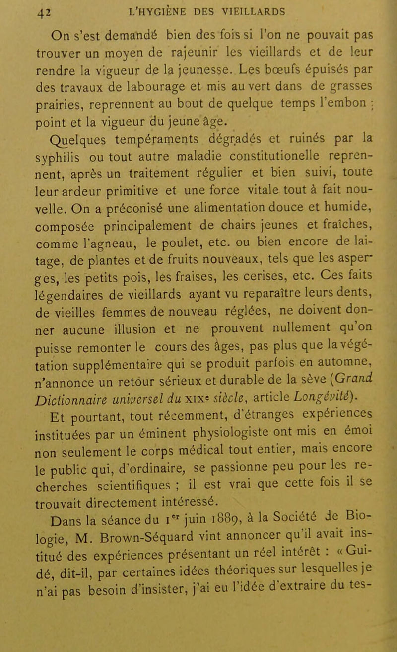 On s'est demandé bien des fois si l'on ne pouvait pas trouver un moyen de rajeunir les vieillards et de leur rendre la vigueur de la jeunesse. Les boeufs épuisés par des travaux de labourage et mis au vert dans de grasses prairies, reprennent au bout de quelque temps l'embon ; point et la vigueur du jeune âge. Quelques tempéraments dégradés et ruinés par la syphilis ou tout autre maladie constitutionelle repren- nent, après un traitement régulier et bien suivi, toute leur ardeur primitive et une force vitale tout à fait nou- velle. On a préconisé une alimentation douce et humide, composée principalement de chairs jeunes et fraîches, comme l'agneau, le poulet, etc. ou bien encore de lai- tage, de plantes et de fruits nouveaux, tels que les asper g es, les petits pois, les fraises, les cerises, etc. Ces faits légendaires de vieillards ayant vu reparaître leurs dents, de vieilles femmes de nouveau réglées, ne doivent don- ner aucune illusion et ne prouvent nullement qu'on puisse remonter le cours des âges, pas plus que la végé- tation supplémentaire qui se produit parfois en automne, n'annonce un retour sérieux et durable de la sève {Grand Dictionnaire universel du xix<i siècle, article Longévité). Et pourtant, tout récemment, d'étranges expériences instituées par un éminent physiologiste ont mis en émoi non seulement le corps médical tout entier, mais encore le public qui, d'ordinaire, se passionne peu pour les^ re- cherches scientifiques ; il est vrai que cette fois il se trouvait directement intéressé. Dans la séance du juin 1B89, à la Société de Bio- logie, M. Brown-Séquard vint annoncer qu'il avait ins- titué des expériences présentant un réel intérêt : « Gui- dé, dit-il, par certaines idées théoriques sur lesquelles je n'a'i pas besoin d'insister, j'ai eu l'idée d'extraire du tes-