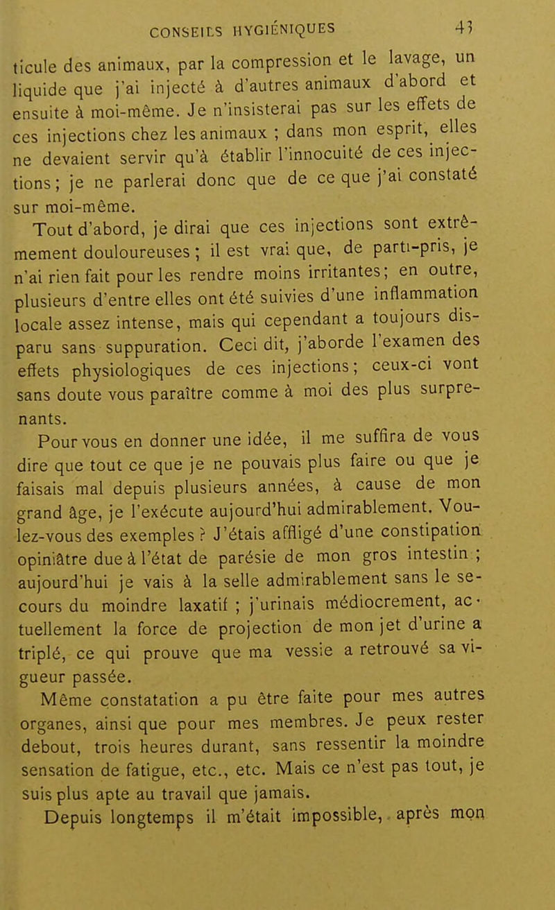 ticule des animaux, par la compression et le lavage, un liquide que j'ai injecté à d'autres animaux d'abord et ensuite à moi-môme. Je n'insisterai pas sur les effets de ces injections chez les animaux ; dans mon esprit, elles ne devaient servir qu'à établir l'innocuité de ces injec- tions ; je ne parlerai donc que de ce que j'ai constaté sur moi-même. Tout d'abord, je dirai que ces injections sont extrê- mement douloureuses ; il est vrai que, de parti-pris, je n'ai rien fait pour les rendre moins irritantes; en outre, plusieurs d'entre elles ont été suivies d'une inflammation locale assez intense, mais qui cependant a toujours dis- paru sans suppuration. Ceci dit, j'aborde l'examen des efïets physiologiques de ces injections; ceux-ci vont sans doute vous paraître comme à moi des plus surpre- nants. Pour vous en donner une idée, il me suffira de vous dire que tout ce que je ne pouvais plus faire ou que je faisais mal depuis plusieurs années, à cause de mon grand âge, je l'exécute aujourd'hui admirablement. Vou- lez-vous des exemples? J'étais affligé d'une constipation opiniâtre due à l'état de parésie de mon gros intestin ; aujourd'hui je vais à la selle admirablement sans le se- cours du moindre laxatif ; j'urinais médiocrement, ac- tuellement la force de projection de mon jet d'urine a triplé, ce qui prouve que ma vessie a retrouvé sa vi- gueur passée. Même constatation a pu être faite pour mes autres organes, ainsi que pour mes membres. Je peux rester debout, trois heures durant, sans ressentir la moindre sensation de fatigue, etc., etc. Mais ce n'est pas tout, je suis plus apte au travail que jamais. Depuis longtemps il m'était impossible, après mon